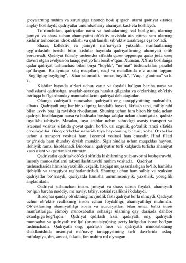 g‘oyalarning muhim va zarurligiga ishonch hosil qilgach, ularni qadriyat sifatida 
anglay boshlaydi; qadriyatlar umumbashariy ahamiyat kasb eta boshlaydi.  
 
To‘rtinchidan, qadriyatlar narsa va hodisalarning real borlig‘ini, ularning 
jamiyat va shaxs uchun ahamiyatini ob’ektiv ravishda aks ettirsa ham ularning 
kishilar tomonidan idrok etilishi va qadrlanishi sub’ektiv xarakterga ega bo‘ladi.  
 
Shaxs, kollektiv va jamiyat ma’naviyati yuksalib, manfaatlarning 
uyg‘unlashib borishi bilan kishilar hayotida qadriyatlarning ahamiyati ortib 
boraveradi. Qadriyat falsafiy tushuncha sifatida qaror topguniga qadar juda uzoq 
davom etgan evolyusion taraqqiyot yo‘lini bosib o‘tgan. Xususan, XX asr boshlariga 
qadar qadriyat tushunchasi bilan birga “boylik”, “ne’mat” tushunchalari parallel 
qo‘llangan. Bu ayniqsa xalq maqollari, naql va matallarida o‘z aksini topgan: 
“Sog‘liging-boyliging”, “Sihat-salomatlik - tuman boylik”, “Vaqt - g‘animat” va h. 
k.  
 
Kishilar hayotda o‘zlari uchun zarur va foydali bo‘lgan barcha narsa va 
hodisalarni qadrlashga, avaylab-asrashga harakat qilganlar va o‘zlarining ob’ektiv 
borliqqa bo‘lgan bunday munosabatlarini qadriyat deb ataganlar.  
 Olamga qadriyatli munosabat qadriyatli ong taraqqiyotining mahsulidir, 
albatta. Qadriyatli ong har bir xalqning kundalik hayoti, fikrlash tarzi, milliy ruhi 
bilan uzviy bog‘liq ravishda rivojlangan. Shuning uchun ham biron bir xalq uchun 
qadriyat hisoblangan narsa va hodisalar boshqa xalqlar uchun ahamiyatsiz, qadrsiz 
tuyulishi tabiiydir. Masalan, tuya arablar uchun sahrodagi asosiy transport va 
isteomol vositasi sifatida g‘oyat qadrli bo‘lib, uni ezgulik, go‘zallik ramzi sifatida 
e’zozlaydilar. Biroq o‘zbeklar nazarida tuya hayvonning bir turi, xolos. O‘zbeklar 
uchun u transport vositasi ham, isteomol vositasi ham emasdir. Hind fillari 
to‘g‘risida ham shunday deyish mumkin. Sigir hindlar uchun muqaddas hayvon, 
ilohiylik ramzi hisoblanadi. Binobarin, qadriyatlar turli xalqlarda turlicha ahamiyat 
kasb etishi va qadrlanishi mumkin.  
 Qadriyatlar qadrlash ob’ekti sifatida kishilarning xulq-atvorini boshqaruvchi, 
insoniy munosabatlarni takomillashtiruvchi muhim vositadir. Qadriyat 
tushunchasida hamisha yaxshilik, ezgulik, haqiqat mujassamlashgan bo‘lib, hamisha 
ijobiylik va taraqqiyot rag‘batlantiriladi. Shuning uchun ham salbiy va reaksion 
qadriyatlar bo‘lmaydi, qadriyatda hamisha umuminsoniylik, yaxshilik, yorug‘lik 
anglashiladi.  
 Qadriyat tushunchasi inson, jamiyat va shaxs uchun foydali, ahamiyatli 
bo‘lgan barcha moddiy, ma’naviy, tabiiy, sotsial reallikni ifodalaydi.  
 Biroq har qanday ob’ektning mavjudlik fakti qadriyat bo‘la olmaydi. Qadriyat 
uchun ob’ektiv reallikning inson uchun foydaliligi, ahamiyatliligi muhimdir. 
Ob’ektlarning ahamiyatliligi xossa va xususiyatlari bilan emas, balki inson 
manfaatlariga, ijtimoiy munosabatlar sohasiga ularning qay darajada dahldor 
ekanligiga bog‘liqdir.  
Qadriyat qadrlash hissi, qadriyatli ong, qadriyatli 
munosabat va qadriyatli mo‘ljal (orientatsiya)ning uzviy birligidan iborat bo‘lgan 
tushunchadir. Qadriyatli ong, qadrlash hissi va qadriyatli munosabatning 
shakllanishida insoniyat ma’naviy taraqqiyotining turli davrlarida axloq, 
mifologiya, din, sanoat, falsafa, fan muhim rol o‘ynagan.  
