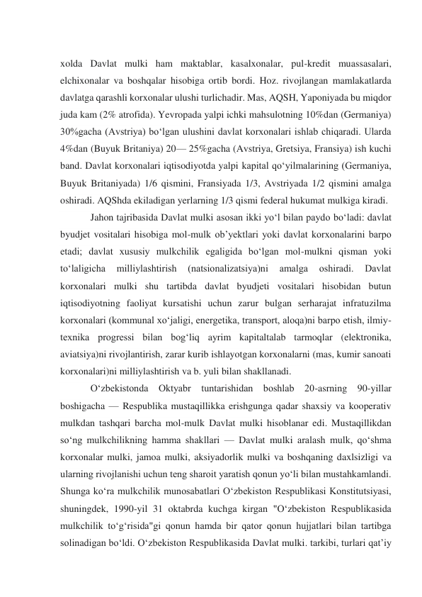  
xolda Davlat mulki ham maktablar, kasalxonalar, pul-kredit muassasalari, 
elchixonalar va boshqalar hisobiga ortib bordi. Hoz. rivojlangan mamlakatlarda 
davlatga qarashli korxonalar ulushi turlichadir. Mas, AQSH, Yaponiyada bu miqdor 
juda kam (2% atrofida). Yevropada yalpi ichki mahsulotning 10%dan (Germaniya) 
30%gacha (Avstriya) boʻlgan ulushini davlat korxonalari ishlab chiqaradi. Ularda 
4%dan (Buyuk Britaniya) 20— 25%gacha (Avstriya, Gretsiya, Fransiya) ish kuchi 
band. Davlat korxonalari iqtisodiyotda yalpi kapital qoʻyilmalarining (Germaniya, 
Buyuk Britaniyada) 1/6 qismini, Fransiyada 1/3, Avstriyada 1/2 qismini amalga 
oshiradi. AQShda ekiladigan yerlarning 1/3 qismi federal hukumat mulkiga kiradi. 
Jahon tajribasida Davlat mulki asosan ikki yoʻl bilan paydo boʻladi: davlat 
byudjet vositalari hisobiga mol-mulk obʼyektlari yoki davlat korxonalarini barpo 
etadi; davlat xususiy mulkchilik egaligida boʻlgan mol-mulkni qisman yoki 
toʻlaligicha 
milliylashtirish 
(natsionalizatsiya)ni 
amalga 
oshiradi. 
Davlat 
korxonalari mulki shu tartibda davlat byudjeti vositalari hisobidan butun 
iqtisodiyotning faoliyat kursatishi uchun zarur bulgan serharajat infratuzilma 
korxonalari (kommunal xoʻjaligi, energetika, transport, aloqa)ni barpo etish, ilmiy-
texnika progressi bilan bogʻliq ayrim kapitaltalab tarmoqlar (elektronika, 
aviatsiya)ni rivojlantirish, zarar kurib ishlayotgan korxonalarni (mas, kumir sanoati 
korxonalari)ni milliylashtirish va b. yuli bilan shakllanadi. 
Oʻzbekistonda Oktyabr tuntarishidan boshlab 20-asrning 90-yillar 
boshigacha — Respublika mustaqillikka erishgunga qadar shaxsiy va kooperativ 
mulkdan tashqari barcha mol-mulk Davlat mulki hisoblanar edi. Mustaqillikdan 
soʻng mulkchilikning hamma shakllari — Davlat mulki aralash mulk, qoʻshma 
korxonalar mulki, jamoa mulki, aksiyadorlik mulki va boshqaning daxlsizligi va 
ularning rivojlanishi uchun teng sharoit yaratish qonun yoʻli bilan mustahkamlandi. 
Shunga koʻra mulkchilik munosabatlari Oʻzbekiston Respublikasi Konstitutsiyasi, 
shuningdek, 1990-yil 31 oktabrda kuchga kirgan "Oʻzbekiston Respublikasida 
mulkchilik toʻgʻrisida"gi qonun hamda bir qator qonun hujjatlari bilan tartibga 
solinadigan boʻldi. Oʻzbekiston Respublikasida Davlat mulki. tarkibi, turlari qatʼiy 
