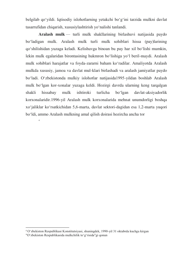 belgilab qoʻyildi. Iqtisodiy islohotlarning yetakchi boʻgʻini tarzida mulkni davlat 
tasarrufidan chiqarish, xususiylashtirish yoʻnalishi tanlandi. 
Aralash mulk — turli mulk shakllarining birlashuvi natijasida paydo 
boʻladigan mulk. Aralash mulk turli mulk sohiblari hissa (pay)larining 
qoʻshilishidan yuzaga keladi. Kelishuvga binoan bu pay har xil boʻlishi mumkin, 
lekin mulk egalaridan birontasining hukmron boʻlishiga yoʻl beril-maydi. Aralash 
mulk sohiblari harajatlar va foyda-zararni baham koʻradilar. Amaliyotda Aralash 
mulkda xususiy, jamoa va davlat mul-klari birlashadi va aralash jamiyatlar paydo 
boʻladi. Oʻzbekistonda mulkiy islohotlar natijasida1995-yildan boshlab Aralash 
mulk boʻlgan kor-xonalar yuzaga keldi. Hozirgi davrda ularning keng tarqalgan 
shakli 
hissabay 
mulk 
ishtiroki 
turlicha 
boʻlgan 
davlat-aksiyadorlik 
korxonalaridir.1996-yil Aralash mulk korxonalarida mehnat unumdorligi boshqa 
xoʻjaliklar koʻrsatkichidan 5,6-marta, davlat sektori-dagidan esa 1,2-marta yuqori 
boʻldi, ammo Aralash mulkning amal qilish doirasi hozircha ancha tor 
4 
 
                                                 
4 Oʻzbekiston Respublikasi Konstitutsiyasi, shuningdek, 1990-yil 31 oktabrda kuchga kirgan 
"Oʻzbekiston Respublikasida mulkchilik toʻgʻrisida"gi qonun 
