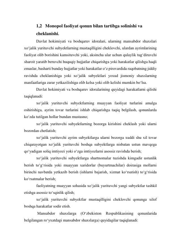  
1,2   Monopol faoliyat qonun bilan tartibga solinishi va  
cheklanishi. 
Davlat hokimiyati va boshqaruv idoralari, ularning mansabdor shaxslari 
xo‘jalik yurituvchi subyektlarning mustaqilligini cheklovchi, ulardan ayrimlarining 
faoliyat olib borishini kamsituvchi yoki, aksincha ular uchun qulaylik tug‘diruvchi 
sharoit yaratib beruvchi huquqiy hujjatlar chiqarishga yoki harakatlar qilishga haqli 
emaslar, basharti bunday hujjatlar yoki harakatlar o‘z pirovardida raqobatning jiddiy 
ravishda cheklanishiga yoki xo‘jalik subyektlari yoxud jismoniy shaxslarning 
manfaatlariga zarar yetkazilishiga olib kelsa yoki olib kelishi mumkin bo‘lsa. 
Davlat hokimiyati va boshqaruv idoralarining quyidagi harakatlarni qilishi 
taqiqlanadi: 
xo‘jalik yurituvchi subyektlarning muayyan faoliyat turlarini amalga 
oshirishiga, ayrim tovar turlarini ishlab chiqarishga taqiq belgilash, qonunlarda 
ko‘zda tutilgan hollar bundan mustasno; 
xo‘jalik yurituvchi subyektlarning bozorga kirishini cheklash yoki ularni 
bozordan chetlatish; 
xo‘jalik yurituvchi ayrim subyektlarga ularni bozorga xuddi shu xil tovar 
chiqarayotgan xo‘jalik yurituvchi boshqa subyektlarga nisbatan ustun mavqega 
qo‘yadigan soliq imtiyozi yoki o‘zga imtiyozlarni asossiz ravishda berish; 
xo‘jalik yurituvchi subyektlarga shartnomalar tuzishda kimgadir ustunlik 
berish to‘g‘risida yoki muayyan xaridorlar (buyurtmachilar) doirasiga mollarni 
birinchi navbatda yetkazib berish (ishlarni bajarish, xizmat ko‘rsatish) to‘g‘risida 
ko‘rsatmalar berish; 
faoliyatning muayyan sohasida xo‘jalik yurituvchi yangi subyektlar tashkil 
etishga asossiz to‘sqinlik qilish; 
xo‘jalik yurituvchi subyektlar mustaqilligini cheklovchi qonunga xilof 
boshqa harakatlar sodir etish. 
 Mansabdor 
shaxslarga 
(O‘zbekiston 
Respublikasining 
qonunlarida 
belgilangan ro‘yxatdagi mansabdor shaxslarga) quyidagilar taqiqlanadi: 
