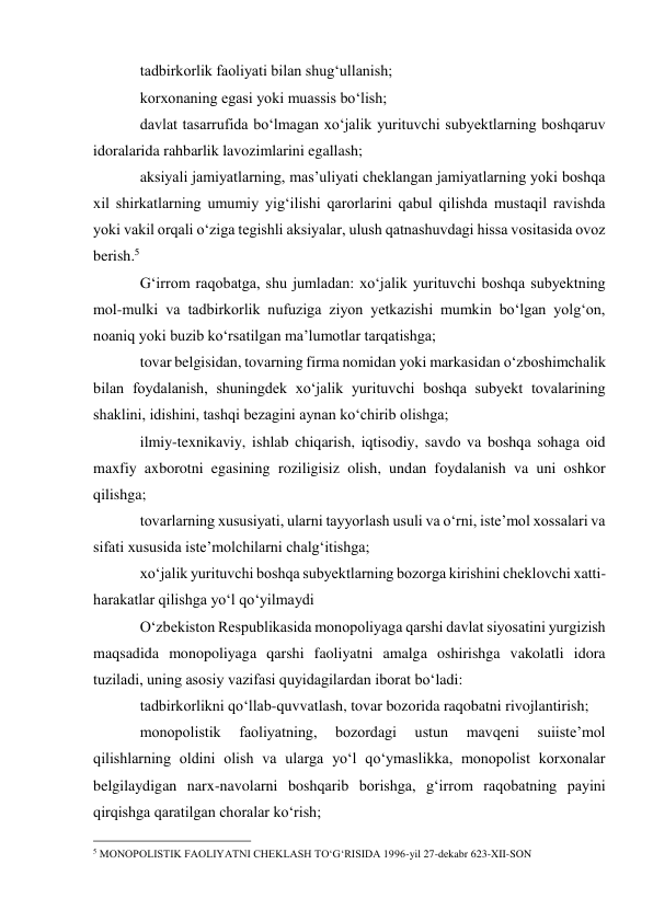 tadbirkorlik faoliyati bilan shug‘ullanish; 
korxonaning egasi yoki muassis bo‘lish; 
davlat tasarrufida bo‘lmagan xo‘jalik yurituvchi subyektlarning boshqaruv 
idoralarida rahbarlik lavozimlarini egallash; 
aksiyali jamiyatlarning, mas’uliyati cheklangan jamiyatlarning yoki boshqa 
xil shirkatlarning umumiy yig‘ilishi qarorlarini qabul qilishda mustaqil ravishda 
yoki vakil orqali o‘ziga tegishli aksiyalar, ulush qatnashuvdagi hissa vositasida ovoz 
berish.5 
G‘irrom raqobatga, shu jumladan: xo‘jalik yurituvchi boshqa subyektning 
mol-mulki va tadbirkorlik nufuziga ziyon yetkazishi mumkin bo‘lgan yolg‘on, 
noaniq yoki buzib ko‘rsatilgan ma’lumotlar tarqatishga; 
tovar belgisidan, tovarning firma nomidan yoki markasidan o‘zboshimchalik 
bilan foydalanish, shuningdek xo‘jalik yurituvchi boshqa subyekt tovalarining 
shaklini, idishini, tashqi bezagini aynan ko‘chirib olishga; 
ilmiy-texnikaviy, ishlab chiqarish, iqtisodiy, savdo va boshqa sohaga oid 
maxfiy axborotni egasining roziligisiz olish, undan foydalanish va uni oshkor 
qilishga; 
tovarlarning xususiyati, ularni tayyorlash usuli va o‘rni, iste’mol xossalari va 
sifati xususida iste’molchilarni chalg‘itishga; 
xo‘jalik yurituvchi boshqa subyektlarning bozorga kirishini cheklovchi xatti-
harakatlar qilishga yo‘l qo‘yilmaydi 
O‘zbekiston Respublikasida monopoliyaga qarshi davlat siyosatini yurgizish 
maqsadida monopoliyaga qarshi faoliyatni amalga oshirishga vakolatli idora 
tuziladi, uning asosiy vazifasi quyidagilardan iborat bo‘ladi: 
tadbirkorlikni qo‘llab-quvvatlash, tovar bozorida raqobatni rivojlantirish; 
monopolistik 
faoliyatning, 
bozordagi 
ustun 
mavqeni 
suiiste’mol 
qilishlarning oldini olish va ularga yo‘l qo‘ymaslikka, monopolist korxonalar 
belgilaydigan narx-navolarni boshqarib borishga, g‘irrom raqobatning payini 
qirqishga qaratilgan choralar ko‘rish; 
                                                 
5 MONOPOLISTIK FAOLIYATNI CHEKLASH TO‘G‘RISIDA 1996-yil 27-dekabr 623-XII-SON 
