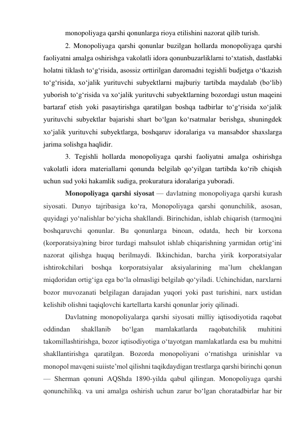 monopoliyaga qarshi qonunlarga rioya etilishini nazorat qilib turish. 
2. Monopoliyaga qarshi qonunlar buzilgan hollarda monopoliyaga qarshi 
faoliyatni amalga oshirishga vakolatli idora qonunbuzarliklarni to‘xtatish, dastlabki 
holatni tiklash to‘g‘risida, asossiz orttirilgan daromadni tegishli budjetga o‘tkazish 
to‘g‘risida, xo‘jalik yurituvchi subyektlarni majburiy tartibda maydalab (bo‘lib) 
yuborish to‘g‘risida va xo‘jalik yurituvchi subyektlarning bozordagi ustun maqeini 
bartaraf etish yoki pasaytirishga qaratilgan boshqa tadbirlar to‘g‘risida xo‘jalik 
yurituvchi subyektlar bajarishi shart bo‘lgan ko‘rsatmalar berishga, shuningdek 
xo‘jalik yurituvchi subyektlarga, boshqaruv idoralariga va mansabdor shaxslarga 
jarima solishga haqlidir. 
3. Tegishli hollarda monopoliyaga qarshi faoliyatni amalga oshirishga 
vakolatli idora materiallarni qonunda belgilab qo‘yilgan tartibda ko‘rib chiqish 
uchun sud yoki hakamlik sudiga, prokuratura idoralariga yuboradi. 
Monopoliyaga qarshi siyosat — davlatning monopoliyaga qarshi kurash 
siyosati. Dunyo tajribasiga koʻra, Monopoliyaga qarshi qonunchilik, asosan, 
quyidagi yoʻnalishlar boʻyicha shakllandi. Birinchidan, ishlab chiqarish (tarmoq)ni 
boshqaruvchi qonunlar. Bu qonunlarga binoan, odatda, hech bir korxona 
(korporatsiya)ning biror turdagi mahsulot ishlab chiqarishning yarmidan ortigʻini 
nazorat qilishga huquq berilmaydi. Ikkinchidan, barcha yirik korporatsiyalar 
ishtirokchilari 
boshqa 
korporatsiyalar 
aksiyalarining 
maʼlum 
cheklangan 
miqdoridan ortigʻiga ega boʻla olmasligi belgilab qoʻyiladi. Uchinchidan, narxlarni 
bozor muvozanati belgilagan darajadan yuqori yoki past turishini, narx ustidan 
kelishib olishni taqiqlovchi kartellarta karshi qonunlar joriy qilinadi. 
Davlatning monopoliyalarga qarshi siyosati milliy iqtisodiyotida raqobat 
oddindan 
shakllanib 
boʻlgan 
mamlakatlarda 
raqobatchilik 
muhitini 
takomillashtirishga, bozor iqtisodiyotiga oʻtayotgan mamlakatlarda esa bu muhitni 
shakllantirishga qaratilgan. Bozorda monopoliyani oʻrnatishga urinishlar va 
monopol mavqeni suiisteʼmol qilishni taqikdaydigan trestlarga qarshi birinchi qonun 
— Sherman qonuni AQShda 1890-yilda qabul qilingan. Monopoliyaga qarshi 
qonunchilikq. va uni amalga oshirish uchun zarur boʻlgan choratadbirlar har bir 
