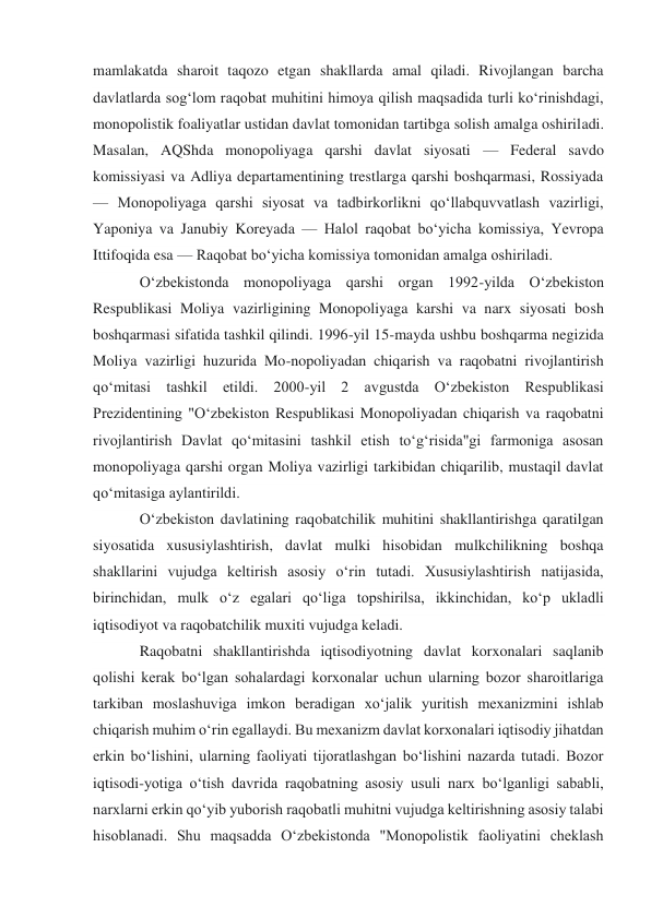 mamlakatda sharoit taqozo etgan shakllarda amal qiladi. Rivojlangan barcha 
davlatlarda sogʻlom raqobat muhitini himoya qilish maqsadida turli koʻrinishdagi, 
monopolistik foaliyatlar ustidan davlat tomonidan tartibga solish amalga oshiriladi. 
Masalan, AQShda monopoliyaga qarshi davlat siyosati — Federal savdo 
komissiyasi va Adliya departamentining trestlarga qarshi boshqarmasi, Rossiyada 
— Monopoliyaga qarshi siyosat va tadbirkorlikni qoʻllabquvvatlash vazirligi, 
Yaponiya va Janubiy Koreyada — Halol raqobat boʻyicha komissiya, Yevropa 
Ittifoqida esa — Raqobat boʻyicha komissiya tomonidan amalga oshiriladi. 
Oʻzbekistonda monopoliyaga qarshi organ 1992-yilda Oʻzbekiston 
Respublikasi Moliya vazirligining Monopoliyaga karshi va narx siyosati bosh 
boshqarmasi sifatida tashkil qilindi. 1996-yil 15-mayda ushbu boshqarma negizida 
Moliya vazirligi huzurida Mo-nopoliyadan chiqarish va raqobatni rivojlantirish 
qoʻmitasi tashkil etildi. 2000-yil 2 avgustda Oʻzbekiston Respublikasi 
Prezidentining "Oʻzbekiston Respublikasi Monopoliyadan chiqarish va raqobatni 
rivojlantirish Davlat qoʻmitasini tashkil etish toʻgʻrisida"gi farmoniga asosan 
monopoliyaga qarshi organ Moliya vazirligi tarkibidan chiqarilib, mustaqil davlat 
qoʻmitasiga aylantirildi. 
Oʻzbekiston davlatining raqobatchilik muhitini shakllantirishga qaratilgan 
siyosatida xususiylashtirish, davlat mulki hisobidan mulkchilikning boshqa 
shakllarini vujudga keltirish asosiy oʻrin tutadi. Xususiylashtirish natijasida, 
birinchidan, mulk oʻz egalari qoʻliga topshirilsa, ikkinchidan, koʻp ukladli 
iqtisodiyot va raqobatchilik muxiti vujudga keladi. 
Raqobatni shakllantirishda iqtisodiyotning davlat korxonalari saqlanib 
qolishi kerak boʻlgan sohalardagi korxonalar uchun ularning bozor sharoitlariga 
tarkiban moslashuviga imkon beradigan xoʻjalik yuritish mexanizmini ishlab 
chiqarish muhim oʻrin egallaydi. Bu mexanizm davlat korxonalari iqtisodiy jihatdan 
erkin boʻlishini, ularning faoliyati tijoratlashgan boʻlishini nazarda tutadi. Bozor 
iqtisodi-yotiga oʻtish davrida raqobatning asosiy usuli narx boʻlganligi sababli, 
narxlarni erkin qoʻyib yuborish raqobatli muhitni vujudga keltirishning asosiy talabi 
hisoblanadi. Shu maqsadda Oʻzbekistonda "Monopolistik faoliyatini cheklash 
