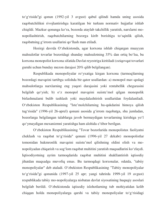 toʻgʻrisida"gi qonun (1992-yil 3 avgust) qabul qilindi hamda uning asosida 
raqobatchilikni rivojlantirishga karatilgan bir turkum normativ hujjatlar ishlab 
chiqildi. Mazkur qonunga koʻra, bozorda ataylab takchillik yaratish, narxlarni mo-
nopollashtirish, raqobatchilarning bozorga kirib borishiga toʻsqinlik qilish, 
raqobatning gʻirrom usullarini qoʻllash man etiladi. 
Hozirgi davrda Oʻzbekistonda, agar korxona ishlab chiqargan muayyan 
mahsulotlar tovarlar bozoridagi shunday mahsulotning 35% dan ortiq boʻlsa, bu 
korxona monopolist korxona sifatida Davlat reyestriga kiritiladi (oziqovqat tovarlari 
guruhi uchun bunday mezon darajasi 20% qilib belgilangan). 
Respublikada monopoliyalar roʻyxatiga kirgan korxona (tarmoq)larning 
bozordagi mavqeini tartibga solishda bir qator usullardan: a) monopol mav-qedagi 
mahsulotlarga narxlarning eng yuqori darajasini yoki rentabellik chegarasini 
belgilab qoʻyish; b) oʻz monopol mavqeini suiisteʼmol qilgan monopolik 
birlashmalarni bulib tashlash yoki maydalashtirish usullaridan foydalaniladi. 
Oʻzbekiston Respublikasining "Isteʼmolchilarning hu-qukdarini himoya qilish 
tugʻrisida" (1996-yil 26-aprel) qonuni asosida gʻirrom raqobatga, shu jumladan, 
bozorlarga belgilangan talablarga javob bermaydigan tovarlarning kirishiga yoʻl 
qoʻymaydigan mexanizmni yaratishga ham alohida eʼtibor berilgan. 
Oʻzbekiston Respublikasining "Tovar bozorlarida monopolistax faoliyatni 
cheklash va raqobat toʻgʻrisida" qonuni (1996-yil 27 dekabr) monopolistlar 
tomonidan hukmronlik mavqeini suiisteʼmol qilishning oldini olish va mo-
nopoliyadan chiqarish va sogʻlom raqobat muhitini yaratish maqsadlarini koʻzlaydi. 
Iqtisodiyotning ayrim tarmoqdarida raqobat muhitini shakllantirish iqtisodiy 
jihatdan maqsadga muvofiq emas. Bu tarmoqdagi korxonalar, odatda, "tabiiy 
monopoliyalar" deb ataladi. Oʻzbekiston Respublikasining "Tabiiy monopoliyalar 
toʻgʻrisida"gi qonunida (1997-yil 25 apr; yangi tahrirda 1999-yil 19 avgust) 
respublikada tabiiy mo-nopoliyalarga nisbatan davlat siyosatining huquqiy asoslari 
belgilab berildi. Oʻzbekistonda iqtisodiy islohotlarning tub mohiyatidan kelib 
chiqqan holda monopoliyalarga qarshi va tabiiy monopoliyalar toʻgʻrisidagi 
