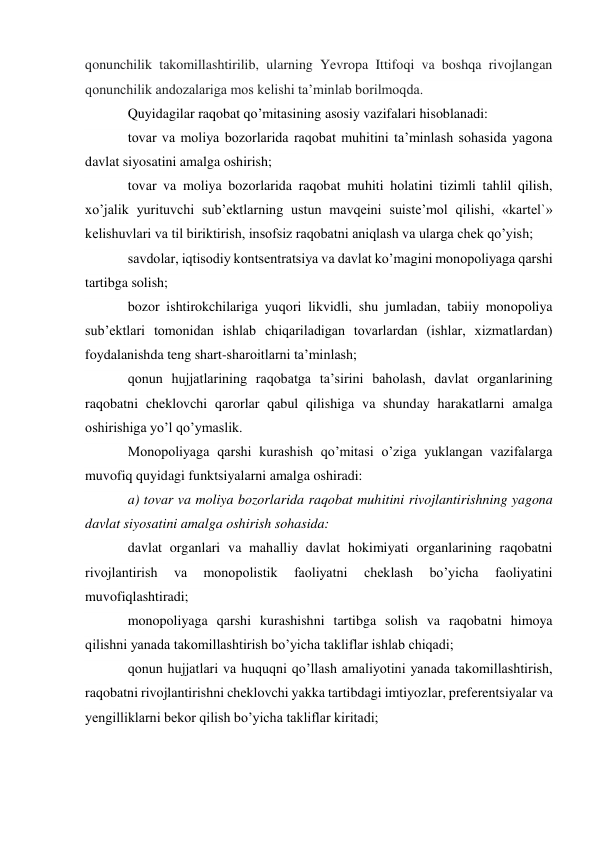 qonunchilik takomillashtirilib, ularning Yevropa Ittifoqi va boshqa rivojlangan 
qonunchilik andozalariga mos kelishi taʼminlab borilmoqda. 
Quyidagilar raqobat qo’mitasining asosiy vazifalari hisoblanadi: 
tovar va moliya bozorlarida raqobat muhitini ta’minlash sohasida yagona 
davlat siyosatini amalga oshirish; 
tovar va moliya bozorlarida raqobat muhiti holatini tizimli tahlil qilish, 
xo’jalik yurituvchi sub’ektlarning ustun mavqeini suiste’mol qilishi, «kartel`» 
kelishuvlari va til biriktirish, insofsiz raqobatni aniqlash va ularga chek qo’yish; 
savdolar, iqtisodiy kontsentratsiya va davlat ko’magini monopoliyaga qarshi 
tartibga solish; 
bozor ishtirokchilariga yuqori likvidli, shu jumladan, tabiiy monopoliya 
sub’ektlari tomonidan ishlab chiqariladigan tovarlardan (ishlar, xizmatlardan) 
foydalanishda teng shart-sharoitlarni ta’minlash; 
qonun hujjatlarining raqobatga ta’sirini baholash, davlat organlarining 
raqobatni cheklovchi qarorlar qabul qilishiga va shunday harakatlarni amalga 
oshirishiga yo’l qo’ymaslik. 
Monopoliyaga qarshi kurashish qo’mitasi o’ziga yuklangan vazifalarga 
muvofiq quyidagi funktsiyalarni amalga oshiradi: 
a) tovar va moliya bozorlarida raqobat muhitini rivojlantirishning yagona 
davlat siyosatini amalga oshirish sohasida: 
davlat organlari va mahalliy davlat hokimiyati organlarining raqobatni 
rivojlantirish 
va 
monopolistik 
faoliyatni 
cheklash 
bo’yicha 
faoliyatini 
muvofiqlashtiradi; 
monopoliyaga qarshi kurashishni tartibga solish va raqobatni himoya 
qilishni yanada takomillashtirish bo’yicha takliflar ishlab chiqadi; 
qonun hujjatlari va huquqni qo’llash amaliyotini yanada takomillashtirish, 
raqobatni rivojlantirishni cheklovchi yakka tartibdagi imtiyozlar, preferentsiyalar va 
yengilliklarni bekor qilish bo’yicha takliflar kiritadi; 
 
 
