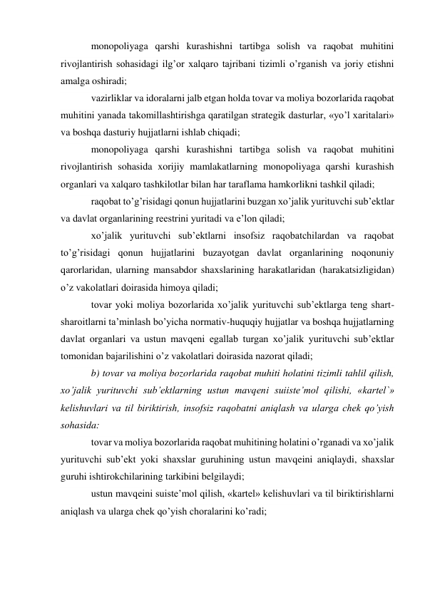 monopoliyaga qarshi kurashishni tartibga solish va raqobat muhitini 
rivojlantirish sohasidagi ilg’or xalqaro tajribani tizimli o’rganish va joriy etishni 
amalga oshiradi; 
vazirliklar va idoralarni jalb etgan holda tovar va moliya bozorlarida raqobat 
muhitini yanada takomillashtirishga qaratilgan strategik dasturlar, «yo’l xaritalari» 
va boshqa dasturiy hujjatlarni ishlab chiqadi; 
monopoliyaga qarshi kurashishni tartibga solish va raqobat muhitini 
rivojlantirish sohasida xorijiy mamlakatlarning monopoliyaga qarshi kurashish 
organlari va xalqaro tashkilotlar bilan har taraflama hamkorlikni tashkil qiladi; 
raqobat to’g’risidagi qonun hujjatlarini buzgan xo’jalik yurituvchi sub’ektlar 
va davlat organlarining reestrini yuritadi va e’lon qiladi; 
xo’jalik yurituvchi sub’ektlarni insofsiz raqobatchilardan va raqobat 
to’g’risidagi qonun hujjatlarini buzayotgan davlat organlarining noqonuniy 
qarorlaridan, ularning mansabdor shaxslarining harakatlaridan (harakatsizligidan) 
o’z vakolatlari doirasida himoya qiladi; 
tovar yoki moliya bozorlarida xo’jalik yurituvchi sub’ektlarga teng shart-
sharoitlarni ta’minlash bo’yicha normativ-huquqiy hujjatlar va boshqa hujjatlarning 
davlat organlari va ustun mavqeni egallab turgan xo’jalik yurituvchi sub’ektlar 
tomonidan bajarilishini o’z vakolatlari doirasida nazorat qiladi; 
b) tovar va moliya bozorlarida raqobat muhiti holatini tizimli tahlil qilish, 
xo’jalik yurituvchi sub’ektlarning ustun mavqeni suiiste’mol qilishi, «kartel`» 
kelishuvlari va til biriktirish, insofsiz raqobatni aniqlash va ularga chek qo’yish 
sohasida: 
tovar va moliya bozorlarida raqobat muhitining holatini o’rganadi va xo’jalik 
yurituvchi sub’ekt yoki shaxslar guruhining ustun mavqeini aniqlaydi, shaxslar 
guruhi ishtirokchilarining tarkibini belgilaydi; 
ustun mavqeini suiste’mol qilish, «kartel» kelishuvlari va til biriktirishlarni 
aniqlash va ularga chek qo’yish choralarini ko’radi; 
