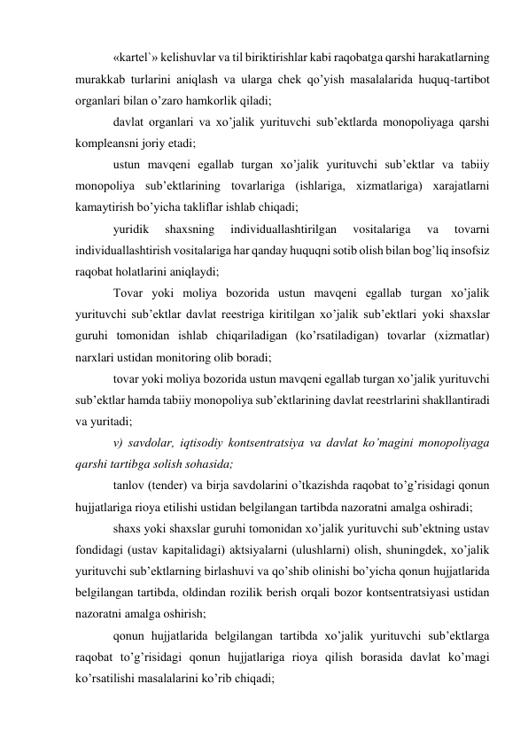 «kartel`» kelishuvlar va til biriktirishlar kabi raqobatga qarshi harakatlarning 
murakkab turlarini aniqlash va ularga chek qo’yish masalalarida huquq-tartibot 
organlari bilan o’zaro hamkorlik qiladi; 
davlat organlari va xo’jalik yurituvchi sub’ektlarda monopoliyaga qarshi 
kompleansni joriy etadi; 
ustun mavqeni egallab turgan xo’jalik yurituvchi sub’ektlar va tabiiy 
monopoliya sub’ektlarining tovarlariga (ishlariga, xizmatlariga) xarajatlarni 
kamaytirish bo’yicha takliflar ishlab chiqadi; 
yuridik 
shaxsning 
individuallashtirilgan 
vositalariga 
va 
tovarni 
individuallashtirish vositalariga har qanday huquqni sotib olish bilan bog’liq insofsiz 
raqobat holatlarini aniqlaydi; 
Tovar yoki moliya bozorida ustun mavqeni egallab turgan xo’jalik 
yurituvchi sub’ektlar davlat reestriga kiritilgan xo’jalik sub’ektlari yoki shaxslar 
guruhi tomonidan ishlab chiqariladigan (ko’rsatiladigan) tovarlar (xizmatlar) 
narxlari ustidan monitoring olib boradi; 
tovar yoki moliya bozorida ustun mavqeni egallab turgan xo’jalik yurituvchi 
sub’ektlar hamda tabiiy monopoliya sub’ektlarining davlat reestrlarini shakllantiradi 
va yuritadi; 
v) savdolar, iqtisodiy kontsentratsiya va davlat ko’magini monopoliyaga 
qarshi tartibga solish sohasida; 
tanlov (tender) va birja savdolarini o’tkazishda raqobat to’g’risidagi qonun 
hujjatlariga rioya etilishi ustidan belgilangan tartibda nazoratni amalga oshiradi; 
shaxs yoki shaxslar guruhi tomonidan xo’jalik yurituvchi sub’ektning ustav 
fondidagi (ustav kapitalidagi) aktsiyalarni (ulushlarni) olish, shuningdek, xo’jalik 
yurituvchi sub’ektlarning birlashuvi va qo’shib olinishi bo’yicha qonun hujjatlarida 
belgilangan tartibda, oldindan rozilik berish orqali bozor kontsentratsiyasi ustidan 
nazoratni amalga oshirish; 
qonun hujjatlarida belgilangan tartibda xo’jalik yurituvchi sub’ektlarga 
raqobat to’g’risidagi qonun hujjatlariga rioya qilish borasida davlat ko’magi 
ko’rsatilishi masalalarini ko’rib chiqadi; 
