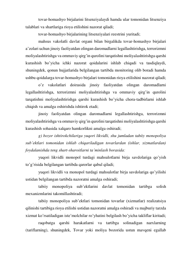 tovar-homashyo birjalarini litsenziyalaydi hamda ular tomonidan litsenziya 
talablari va shartlariga rioya etilishini nazorat qiladi; 
tovar-homashyo birjalarining litsenziyalari reestrini yuritadi; 
mahsus vakolatli davlat organi bilan birgalikda tovar-homashyo birjalari 
a’zolari uchun jinoiy faoliyatdan olingan daromadlarni legallashtirishga, terrorizmni 
moliyalashtirishga va ommaviy qirg’in qurolini tarqatishni moliyalashtirishga qarshi 
kurashish bo’yicha ichki nazorat qoidalarini ishlab chiqadi va tasdiqlaydi, 
shuningdek, qonun hujjatlarida belgilangan tartibda monitoring olib boradi hamda 
ushbu qoidalarga tovar-homashyo birjalari tomonidan rioya etilishini nazorat qiladi; 
o’z vakolatlari doirasida jinoiy faoliyatdan olingan daromadlarni 
legallashtirishga, terrorizmni moliyalashtirishga va ommaviy qirg’in qurolini 
tarqatishni moliyalashtirishga qarshi kurashish bo’yicha chora-tadbirlarni ishlab 
chiqish va amalga oshirishda ishtirok etadi; 
jinoiy faoliyatdan olingan daromadlarni legallashtirishga, terrorizmni 
moliyalashtirishga va ommaviy qirg’in qurolini tarqatishni moliyalashtirishga qarshi 
kurashish sohasida xalqaro hamkorlikni amalga oshiradi; 
g) bozor ishtirokchilariga yuqori likvidli, shu jumladan tabiiy monopoliya 
sub’ektlari tomonidan ishlab chiqariladigan tovarlardan (ishlar, xizmatlardan) 
foydalanishda teng shart-sharoitlarni ta’minlash borasida: 
yuqori likvidli monopol turdagi mahsulotlarni birja savdolariga qo’yish 
to’g’risida belgilangan tartibda qarorlar qabul qiladi; 
yuqori likvidli va monopol turdagi mahsulotlar birja savdolariga qo’yilishi 
ustidan belgilangan tartibda nazoratni amalga oshiradi; 
tabiiy monopoliya sub’ektlarini davlat tomonidan tartibga solish 
mexanizmlarini takomillashtiradi; 
tabiiy monopoliya sub’ektlari tomonidan tovarlar (xizmatlar) realizatsiya 
qilinishi tartibiga rioya etilishi ustidan nazoratni amalga oshiradi va majburiy tarzda 
xizmat ko’rsatiladigan iste’molchilar ro’yhatini belgilash bo’yicha takliflar kiritadi; 
raqobatga qarshi harakatlarni va tartibga solinadigan narxlarning 
(tariflarning), shuningdek, Tovar yoki moliya bozorida ustun mavqeni egallab 
