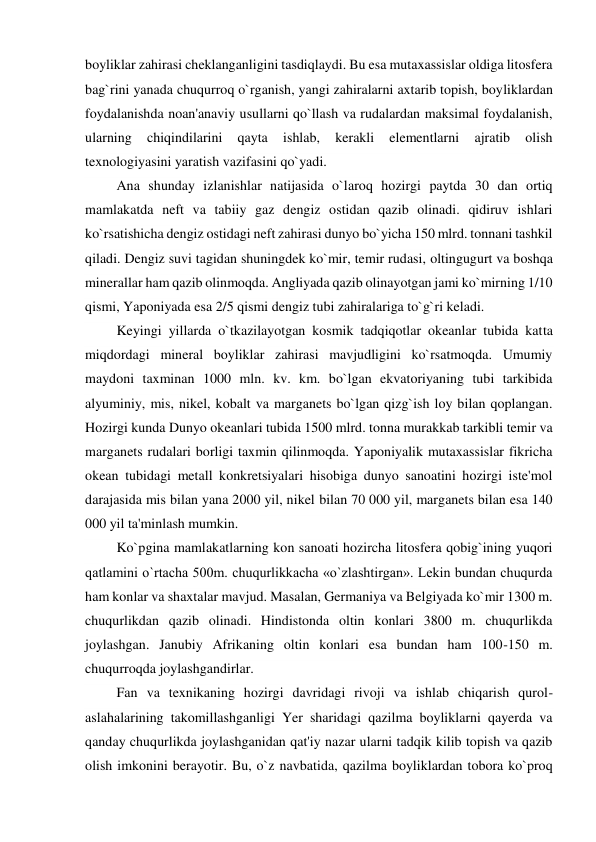 boyliklar zahirasi cheklanganligini tasdiqlaydi. Bu esa mutaxassislar oldiga litosfera 
bag`rini yanada chuqurroq o`rganish, yangi zahiralarni axtarib topish, boyliklardan 
foydalanishda noan'anaviy usullarni qo`llash va rudalardan maksimal foydalanish, 
ularning 
chiqindilarini 
qayta 
ishlab, 
kerakli 
elementlarni 
ajratib 
olish 
texnologiyasini yaratish vazifasini qo`yadi. 
         Ana shunday izlanishlar natijasida o`laroq hozirgi paytda 30 dan ortiq 
mamlakatda neft va tabiiy gaz dengiz ostidan qazib olinadi. qidiruv ishlari 
ko`rsatishicha dengiz ostidagi neft zahirasi dunyo bo`yicha 150 mlrd. tonnani tashkil 
qiladi. Dengiz suvi tagidan shuningdek ko`mir, temir rudasi, oltingugurt va boshqa 
minerallar ham qazib olinmoqda. Angliyada qazib olinayotgan jami ko`mirning 1/10 
qismi, Yaponiyada esa 2/5 qismi dengiz tubi zahiralariga to`g`ri keladi. 
         Keyingi yillarda o`tkazilayotgan kosmik tadqiqotlar okeanlar tubida katta 
miqdordagi mineral boyliklar zahirasi mavjudligini ko`rsatmoqda. Umumiy 
maydoni taxminan 1000 mln. kv. km. bo`lgan ekvatoriyaning tubi tarkibida 
alyuminiy, mis, nikel, kobalt va marganets bo`lgan qizg`ish loy bilan qoplangan. 
Hozirgi kunda Dunyo okeanlari tubida 1500 mlrd. tonna murakkab tarkibli temir va 
marganets rudalari borligi taxmin qilinmoqda. Yaponiyalik mutaxassislar fikricha 
okean tubidagi metall konkretsiyalari hisobiga dunyo sanoatini hozirgi iste'mol 
darajasida mis bilan yana 2000 yil, nikel bilan 70 000 yil, marganets bilan esa 140 
000 yil ta'minlash mumkin. 
         Ko`pgina mamlakatlarning kon sanoati hozircha litosfera qobig`ining yuqori 
qatlamini o`rtacha 500m. chuqurlikkacha «o`zlashtirgan». Lekin bundan chuqurda 
ham konlar va shaxtalar mavjud. Masalan, Germaniya va Belgiyada ko`mir 1300 m. 
chuqurlikdan qazib olinadi. Hindistonda oltin konlari 3800 m. chuqurlikda 
joylashgan. Janubiy Afrikaning oltin konlari esa bundan ham 100-150 m. 
chuqurroqda joylashgandirlar. 
         Fan va texnikaning hozirgi davridagi rivoji va ishlab chiqarish qurol-
aslahalarining takomillashganligi Yer sharidagi qazilma boyliklarni qayerda va 
qanday chuqurlikda joylashganidan qat'iy nazar ularni tadqik kilib topish va qazib 
olish imkonini berayotir. Bu, o`z navbatida, qazilma boyliklardan tobora ko`proq 
