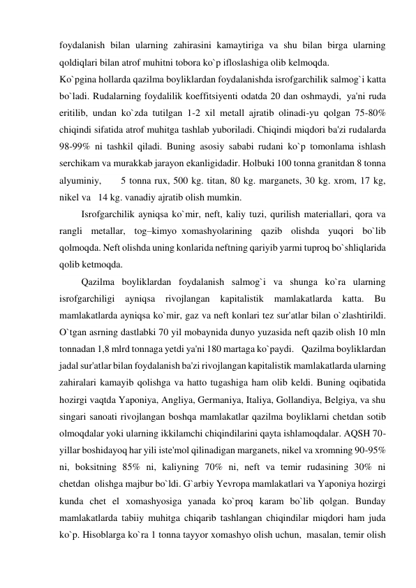 foydalanish bilan ularning zahirasini kamaytiriga va shu bilan birga ularning 
qoldiqlari bilan atrof muhitni tobora ko`p ifloslashiga olib kelmoqda. 
Ko`pgina hollarda qazilma boyliklardan foydalanishda isrofgarchilik salmog`i katta 
bo`ladi. Rudalarning foydalilik koeffitsiyenti odatda 20 dan oshmaydi,  ya'ni ruda 
eritilib, undan ko`zda tutilgan 1-2 xil metall ajratib olinadi-yu qolgan 75-80% 
chiqindi sifatida atrof muhitga tashlab yuboriladi. Chiqindi miqdori ba'zi rudalarda 
98-99% ni tashkil qiladi. Buning asosiy sababi rudani ko`p tomonlama ishlash 
serchikam va murakkab jarayon ekanligidadir. Holbuki 100 tonna granitdan 8 tonna 
alyuminiy,        5 tonna rux, 500 kg. titan, 80 kg. marganets, 30 kg. xrom, 17 kg, 
nikel va   14 kg. vanadiy ajratib olish mumkin. 
         Isrofgarchilik ayniqsa ko`mir, neft, kaliy tuzi, qurilish materiallari, qora va 
rangli metallar, tog–kimyo  xomashyolarining qazib olishda yuqori bo`lib 
qolmoqda. Neft olishda uning konlarida neftning qariyib yarmi tuproq bo`shliqlarida 
qolib ketmoqda. 
         Qazilma boyliklardan foydalanish salmog`i va shunga ko`ra ularning 
isrofgarchiligi 
ayniqsa 
rivojlangan 
kapitalistik 
mamlakatlarda 
katta. 
Bu 
mamlakatlarda ayniqsa ko`mir, gaz va neft konlari tez sur'atlar bilan o`zlashtirildi. 
O`tgan asrning dastlabki 70 yil mobaynida dunyo yuzasida neft qazib olish 10 mln 
tonnadan 1,8 mlrd tonnaga yetdi ya'ni 180 martaga ko`paydi.   Qazilma boyliklardan 
jadal sur'atlar bilan foydalanish ba'zi rivojlangan kapitalistik mamlakatlarda ularning 
zahiralari kamayib qolishga va hatto tugashiga ham olib keldi. Buning oqibatida 
hozirgi vaqtda Yaponiya, Angliya, Germaniya, Italiya, Gollandiya, Belgiya, va shu 
singari sanoati rivojlangan boshqa mamlakatlar qazilma boyliklarni chetdan sotib 
olmoqdalar yoki ularning ikkilamchi chiqindilarini qayta ishlamoqdalar. AQSH 70-
yillar boshidayoq har yili iste'mol qilinadigan marganets, nikel va xromning 90-95% 
ni, boksitning 85% ni, kaliyning 70% ni, neft va temir rudasining 30% ni 
chetdan  olishga majbur bo`ldi. G`arbiy Yevropa mamlakatlari va Yaponiya hozirgi 
kunda chet el xomashyosiga yanada ko`proq karam bo`lib qolgan. Bunday 
mamlakatlarda tabiiy muhitga chiqarib tashlangan chiqindilar miqdori ham juda 
ko`p. Hisoblarga ko`ra 1 tonna tayyor xomashyo olish uchun,  masalan, temir olish 
