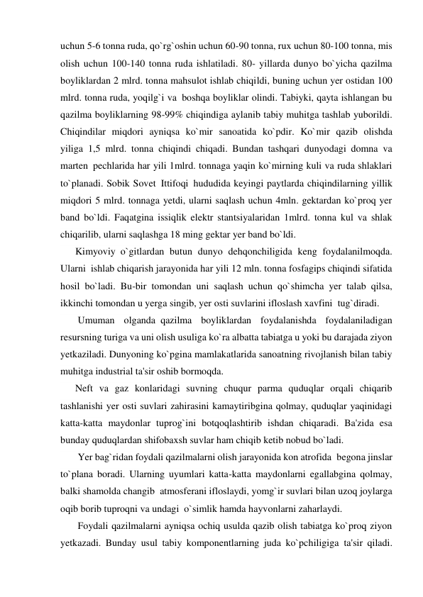 uchun 5-6 tonna ruda, qo`rg`oshin uchun 60-90 tonna, rux uchun 80-100 tonna, mis 
olish uchun 100-140 tonna ruda ishlatiladi. 80- yillarda dunyo bo`yicha qazilma 
boyliklardan 2 mlrd. tonna mahsulot ishlab chiqildi, buning uchun yer ostidan 100 
mlrd. tonna ruda, yoqilg`i va  boshqa boyliklar olindi. Tabiyki, qayta ishlangan bu 
qazilma boyliklarning 98-99% chiqindiga aylanib tabiy muhitga tashlab yuborildi. 
Chiqindilar miqdori ayniqsa ko`mir sanoatida ko`pdir. Ko`mir qazib olishda 
yiliga  1,5 mlrd. tonna  chiqindi chiqadi. Bundan tashqari dunyodagi domna va 
marten  pechlarida har yili 1mlrd. tonnaga yaqin ko`mirning kuli va ruda shlaklari 
to`planadi. Sobik Sovet  Ittifoqi  hududida keyingi paytlarda chiqindilarning yillik 
miqdori 5 mlrd. tonnaga yetdi, ularni saqlash uchun 4mln. gektardan ko`proq yer 
band bo`ldi. Faqatgina issiqlik elektr stantsiyalaridan 1mlrd. tonna kul va shlak 
chiqarilib, ularni saqlashga 18 ming gektar yer band bo`ldi. 
      Kimyoviy  o`gitlardan butun dunyo dehqonchiligida keng foydalanilmoqda. 
Ularni  ishlab chiqarish jarayonida har yili 12 mln. tonna fosfagips chiqindi sifatida 
hosil bo`ladi. Bu-bir tomondan  uni saqlash uchun qo`shimcha yer talab qilsa, 
ikkinchi tomondan u yerga singib, yer osti suvlarini ifloslash xavfini  tug`diradi. 
       Umuman olganda  qazilma boyliklardan foydalanishda foydalaniladigan 
resursning turiga va uni olish usuliga ko`ra albatta tabiatga u yoki bu darajada ziyon 
yetkaziladi. Dunyoning ko`pgina mamlakatlarida sanoatning rivojlanish bilan tabiy 
muhitga industrial ta'sir oshib bormoqda. 
      Neft va gaz konlaridagi suvning chuqur parma quduqlar orqali chiqarib 
tashlanishi yer osti suvlari zahirasini kamaytiribgina qolmay, quduqlar yaqinidagi 
katta-katta maydonlar tuprog`ini botqoqlashtirib ishdan chiqaradi. Ba'zida esa 
bunday quduqlardan shifobaxsh suvlar ham chiqib ketib nobud bo`ladi. 
       Yer bag`ridan foydali qazilmalarni olish jarayonida kon atrofida  begona jinslar 
to`plana boradi. Ularning uyumlari katta-katta maydonlarni egallabgina qolmay, 
balki shamolda changib  atmosferani ifloslaydi, yomg`ir suvlari bilan uzoq joylarga 
oqib borib tuproqni va undagi  o`simlik hamda hayvonlarni zaharlaydi. 
       Foydali qazilmalarni ayniqsa ochiq usulda qazib olish tabiatga ko`proq ziyon 
yetkazadi. Bunday usul tabiy komponentlarning juda ko`pchiligiga  ta'sir qiladi. 
