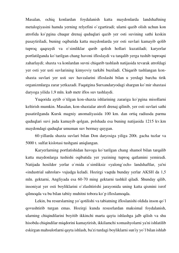 Masalan, ochiq konlardan foydalanish katta maydonlarda landshaftning 
metalogiyasini hamda yerning relyefini o`zgartiradi; ularni qazib olish uchun kon 
atrofida ko`pgina chuqur drenaj quduqlari qazib yer osti suvining sathi keskin 
pasaytiriladi, buning oqibatida katta maydonlarda yer osti suvlari kamayib qolib 
tuproq qaqraydi va o`simliklar qurib qolish hollari kuzatiladi; karyerlar 
portlatilganda ko`tarilgan chang havoni ifloslaydi va tarqalib yerga tushib tuproqni 
zaharlaydi; shaxta va konlardan suvni chiqarib tashlash natijasida tevarak atrofdagi 
yer osti yer usti suvlarining kimyoviy tarkibi buziladi. Chiqarib tashlangan kon-
shaxta suvlari yer usti suv havzalarini ifloslashi bilan u yerdagi barcha tirik 
organizmlarga zarar yetkazadi. Faqatgina Surxandaryodagi shargun ko`mir shaxtasi 
daryoga yilida 1,9 mln. kub metr iflos suv tashlaydi. 
         Yuqorida aytib o`tilgan kon-shaxta ishlarining zarariga ko`pgina misollarni 
keltirish mumkin. Masalan, kon-shaxtalar atrofi drenaj qilinib, yer osti suvlari sathi 
pasatirilganda Kursk magniy anomaliyasida 100 km. dan ortiq radiusda parma 
quduqlari suvi juda kamayib qolgan, polshada esa buning natijasida 1215 kv.km 
maydondagi quduqlar umuman suv bermay quygan. 
         60-yillarda shaxta suvlari bilan Don daryosiga yiliga 200t. gacha tuzlar va 
5000 t. sulfat kislotasi tushgani aniqlangan. 
         Karyerlarning portlatishidan havoga ko`tarilgan chang shamol bilan tarqalib 
katta maydonlarga tushishi oqibatida yer yuzining tuproq qatlamini yemiradi. 
Natijada hosildor yerlar o`rnida o`simliksiz «yalong`och» landshaftlar, ya'ni 
«industrial sahrolar» vujudga keladi. Hozirgi vaqtda bunday yerlar AKSH da 1,5 
mln. gektarni, Angliyada esa 60-70 ming gektarni tashkil qiladi. Shunday qilib, 
insoniyat yer osti boyliklarini o`zlashtirishi jarayonida uning katta qismini isrof 
qilmoqda va bu bilan tabiiy muhitni tobora ko`p ifloslamoqda. 
         Lekin, bu resurslarning yo`qotilishi va tabiatning ifloslanishi oldida inson qo`l 
qovushtirib turgan emas. Hozirgi kunda resusrlardan maksimal foydalanish, 
ularning chiqindilarini boyitib ikkinchi marta qayta ishlashga jalb qilish va shu 
hisobda chiqindilar miqdorini kamaytirish, ikkilamchi xomashyolarni ya'ni ishlatilib 
eskirgan mahsulotlarni qayta ishlash, ba'zi turdagi boyliklarni sun'iy yo`l bilan ishlab 
