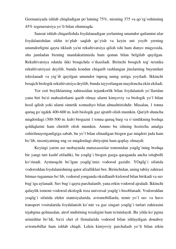 Germaniyada ishlab chiqiladigan po`latning 75%, misning 375 va qo`rg`oshinning 
45% regeneratsiya yo`li bilan olinmoqda. 
         Sanoat ishlab chiqarilishda foydalanadigan yerlarning unumdor qatlamini ular 
foydalanishdan oldin to`plab saqlab qo`yish va keyin uni yoyib yerning 
unumdorligini qayta tiklash ya'ni rekultivatsiya qilish ishi ham dunyo miqyosida, 
shu jumladan bizning mamlakatimizda ham qonun bilan belgilab quyilgan. 
Rekultivatsiya odatda ikki bosqichda o`tkaziladi. Birinchi bosqich tog`-texnika 
rekultivatsiyasi deyilib, bunda kondan chiqarib tashlangan jinslarning buyumlari 
tekislanadi va yig`ib quyilgan unumdor tuproq uning ustiga yoyiladi. Ikkinchi 
bosqich biologik rekultivatsiya deyilib, bunda tayyorlangan maydoncha ekin ekiladi. 
         Yer osti boyliklarning zahirasidan tejamkorlik bilan foydalanish yo`llaridan 
yana biri ba'zi mahsulotlarni qazib olmay ularni kimyoviy va biologik yo`l bilan 
hosil qilish yoki ularni sintetik xomashyo bilan almashtirishdir. Masalan, 1 tonna 
quruq go`ngdek 400-600 m. kub biologik gaz ajratib olish mumkin. Qariyb shuncha 
miqdordagi (300-500 m. kub) biogazni 1 tonna quruq barg va o`simlikning boshqa 
qoldiqlarini ham chiritib olish mumkin. Ammo bu ishning hozircha amalga 
oshirilmayotganligiga sabab, bu yo`l bilan olinadigan biogen gaz miqdori juda ham 
bo`lib, insoniyatning eng oz miqdordagi ehtiyojini ham qoplay olmaydi. 
         Keyingi yarim asr mobaynida mutaxassislar tomonidan yoqilg`ining boshqa 
bir yangi turi kashf etiladiki, bu yoqilg`i biogen gazga qaraganda ancha istiqbolli 
ko`rinadi. Aytmoqchi bo`lgan yoqilg`imiz vodorod gazidir. YOqilg`i sifatida 
vodoroddan foydalanishning qator afzalliklari bor. Birinchidan, uning tabiiy zahirasi 
bitmas-tuganmas bo`lib, vodorod yonganda oksidlanib kislorod bilan birikadi va suv 
bug`iga aylanadi. Suv bug`i qayta parchalanib, yana erkin vodorod ajraladi. Ikkinchi 
qulaylik tomoni-vodorod ekologik toza universal yoqilg`i hisoblanadi. Vodoroddan 
yoqilg`i sifatida elektr stantsiyalarida, avtomobillarda, temir yo`l suv va havo 
transport vositalarida foydalanish ko`mir va gaz singari yoqilg`i turlari zahirasini 
tejabgina qolmasdan, atrof muhitning tozaligini ham ta'minlaydi. Bu yilda ko`pgina 
urinishlar bo`ldi, ba'zi chet el firmalarida vodorod bilan ishlaydigan donaboy 
avtomobillar ham ishlab chiqdi. Lekin kimyoviy parchalash yo`li bilan erkin 
