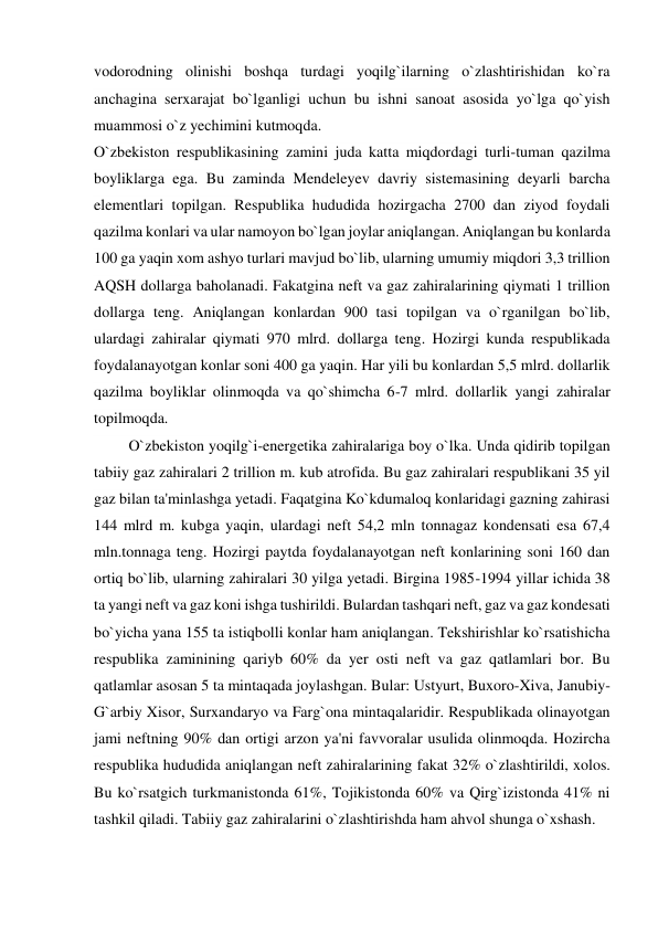 vodorodning olinishi boshqa turdagi yoqilg`ilarning o`zlashtirishidan ko`ra 
anchagina serxarajat bo`lganligi uchun bu ishni sanoat asosida yo`lga qo`yish 
muammosi o`z yechimini kutmoqda. 
O`zbekiston respublikasining zamini juda katta miqdordagi turli-tuman qazilma 
boyliklarga ega. Bu zaminda Mendeleyev davriy sistemasining deyarli barcha 
elementlari topilgan. Respublika hududida hozirgacha 2700 dan ziyod foydali 
qazilma konlari va ular namoyon bo`lgan joylar aniqlangan. Aniqlangan bu konlarda 
100 ga yaqin xom ashyo turlari mavjud bo`lib, ularning umumiy miqdori 3,3 trillion 
AQSH dollarga baholanadi. Fakatgina neft va gaz zahiralarining qiymati 1 trillion 
dollarga teng. Aniqlangan konlardan 900 tasi topilgan va o`rganilgan bo`lib, 
ulardagi zahiralar qiymati 970 mlrd. dollarga teng. Hozirgi kunda respublikada 
foydalanayotgan konlar soni 400 ga yaqin. Har yili bu konlardan 5,5 mlrd. dollarlik 
qazilma boyliklar olinmoqda va qo`shimcha 6-7 mlrd. dollarlik yangi zahiralar 
topilmoqda. 
         O`zbekiston yoqilg`i-energetika zahiralariga boy o`lka. Unda qidirib topilgan 
tabiiy gaz zahiralari 2 trillion m. kub atrofida. Bu gaz zahiralari respublikani 35 yil 
gaz bilan ta'minlashga yetadi. Faqatgina Ko`kdumaloq konlaridagi gazning zahirasi 
144 mlrd m. kubga yaqin, ulardagi neft 54,2 mln tonnagaz kondensati esa 67,4 
mln.tonnaga teng. Hozirgi paytda foydalanayotgan neft konlarining soni 160 dan 
ortiq bo`lib, ularning zahiralari 30 yilga yetadi. Birgina 1985-1994 yillar ichida 38 
ta yangi neft va gaz koni ishga tushirildi. Bulardan tashqari neft, gaz va gaz kondesati 
bo`yicha yana 155 ta istiqbolli konlar ham aniqlangan. Tekshirishlar ko`rsatishicha 
respublika zaminining qariyb 60% da yer osti neft va gaz qatlamlari bor. Bu 
qatlamlar asosan 5 ta mintaqada joylashgan. Bular: Ustyurt, Buxoro-Xiva, Janubiy-
G`arbiy Xisor, Surxandaryo va Farg`ona mintaqalaridir. Respublikada olinayotgan 
jami neftning 90% dan ortigi arzon ya'ni favvoralar usulida olinmoqda. Hozircha 
respublika hududida aniqlangan neft zahiralarining fakat 32% o`zlashtirildi, xolos. 
Bu ko`rsatgich turkmanistonda 61%, Tojikistonda 60% va Qirg`izistonda 41% ni 
tashkil qiladi. Tabiiy gaz zahiralarini o`zlashtirishda ham ahvol shunga o`xshash. 
