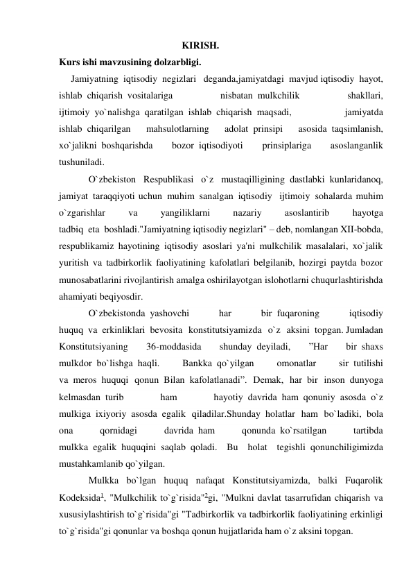  
 
 
 
 
KIRISH. 
Kurs ishi mavzusining dolzarbligi. 
     Jamiyatning  iqtisodiy  negizlari   deganda,jamiyatdagi  mavjud iqtisodiy  hayot, 
ishlab  chiqarish  vositalariga 
nisbatan  mulkchilik 
shakllari, 
ijtimoiy  yo`nalishga  qaratilgan  ishlab  chiqarish  maqsadi, 
jamiyatda 
ishlab  chiqarilgan 
mahsulotlarning 
adolat  prinsipi 
asosida  taqsimlanish, 
xo`jalikni  boshqarishda 
bozor  iqtisodiyoti 
prinsiplariga 
asoslanganlik 
tushuniladi.     
O`zbekiston Respublikasi o`z mustaqilligining  dastlabki  kunlaridanoq, 
jamiyat  taraqqiyoti uchun  muhim  sanalgan  iqtisodiy   ijtimoiy  sohalarda muhim 
o`zgarishlar 
va 
yangiliklarni 
nazariy 
asoslantirib 
hayotga 
tadbiq  eta  boshladi."Jamiyatning iqtisodiy negizlari" – deb, nomlangan XII-bobda, 
respublikamiz hayotining iqtisodiy asoslari ya'ni mulkchilik masalalari, xo`jalik 
yuritish va tadbirkorlik faoliyatining kafolatlari belgilanib, hozirgi paytda bozor 
munosabatlarini rivojlantirish amalga oshirilayotgan islohotlarni chuqurlashtirishda 
ahamiyati beqiyosdir. 
O`zbekistonda  yashovchi 
har 
bir  fuqaroning 
iqtisodiy 
huquq  va  erkinliklari  bevosita konstitutsiyamizda o`z aksini  topgan. Jumladan 
Konstitutsiyaning 
36-moddasida 
shunday  deyiladi, 
”Har 
bir  shaxs 
mulkdor  bo`lishga  haqli. 
Bankka  qo`yilgan 
omonatlar 
sir  tutilishi 
va  meros  huquqi qonun  Bilan  kafolatlanadi”. Demak, har  bir inson  dunyoga 
kelmasdan  turib 
ham 
hayotiy  davrida  ham  qonuniy  asosda  o`z 
mulkiga  ixiyoriy  asosda  egalik qiladilar.Shunday  holatlar ham bo`ladiki,  bola 
ona 
qornidagi 
davrida  ham 
qonunda  ko`rsatilgan 
tartibda 
mulkka  egalik  huquqini  saqlab  qoladi. Bu holat tegishli  qonunchiligimizda 
mustahkamlanib qo`yilgan.   
Mulkka bo`lgan huquq nafaqat Konstitutsiyamizda, balki Fuqarolik 
Kodeksida1, "Mulkchilik to`g`risida"2gi, "Mulkni davlat tasarrufidan chiqarish va 
xususiylashtirish to`g`risida"gi "Tadbirkorlik va tadbirkorlik faoliyatining erkinligi 
to`g`risida"gi qonunlar va boshqa qonun hujjatlarida ham o`z aksini topgan. 
