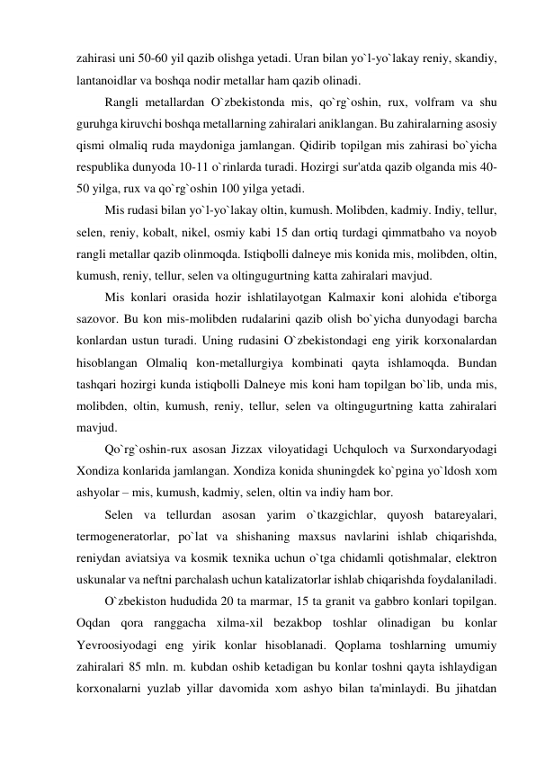 zahirasi uni 50-60 yil qazib olishga yetadi. Uran bilan yo`l-yo`lakay reniy, skandiy, 
lantanoidlar va boshqa nodir metallar ham qazib olinadi. 
         Rangli metallardan O`zbekistonda mis, qo`rg`oshin, rux, volfram va shu 
guruhga kiruvchi boshqa metallarning zahiralari aniklangan. Bu zahiralarning asosiy 
qismi olmaliq ruda maydoniga jamlangan. Qidirib topilgan mis zahirasi bo`yicha 
respublika dunyoda 10-11 o`rinlarda turadi. Hozirgi sur'atda qazib olganda mis 40-
50 yilga, rux va qo`rg`oshin 100 yilga yetadi. 
         Mis rudasi bilan yo`l-yo`lakay oltin, kumush. Molibden, kadmiy. Indiy, tellur, 
selen, reniy, kobalt, nikel, osmiy kabi 15 dan ortiq turdagi qimmatbaho va noyob 
rangli metallar qazib olinmoqda. Istiqbolli dalneye mis konida mis, molibden, oltin, 
kumush, reniy, tellur, selen va oltingugurtning katta zahiralari mavjud. 
         Mis konlari orasida hozir ishlatilayotgan Kalmaxir koni alohida e'tiborga 
sazovor. Bu kon mis-molibden rudalarini qazib olish bo`yicha dunyodagi barcha 
konlardan ustun turadi. Uning rudasini O`zbekistondagi eng yirik korxonalardan 
hisoblangan Olmaliq kon-metallurgiya kombinati qayta ishlamoqda. Bundan 
tashqari hozirgi kunda istiqbolli Dalneye mis koni ham topilgan bo`lib, unda mis, 
molibden, oltin, kumush, reniy, tellur, selen va oltingugurtning katta zahiralari 
mavjud. 
         Qo`rg`oshin-rux asosan Jizzax viloyatidagi Uchquloch va Surxondaryodagi 
Xondiza konlarida jamlangan. Xondiza konida shuningdek ko`pgina yo`ldosh xom 
ashyolar – mis, kumush, kadmiy, selen, oltin va indiy ham bor. 
         Selen va tellurdan asosan yarim o`tkazgichlar, quyosh batareyalari, 
termogeneratorlar, po`lat va shishaning maxsus navlarini ishlab chiqarishda, 
reniydan aviatsiya va kosmik texnika uchun o`tga chidamli qotishmalar, elektron 
uskunalar va neftni parchalash uchun katalizatorlar ishlab chiqarishda foydalaniladi. 
         O`zbekiston hududida 20 ta marmar, 15 ta granit va gabbro konlari topilgan. 
Oqdan qora ranggacha xilma-xil bezakbop toshlar olinadigan bu konlar 
Yevroosiyodagi eng yirik konlar hisoblanadi. Qoplama toshlarning umumiy 
zahiralari 85 mln. m. kubdan oshib ketadigan bu konlar toshni qayta ishlaydigan 
korxonalarni yuzlab yillar davomida xom ashyo bilan ta'minlaydi. Bu jihatdan 
