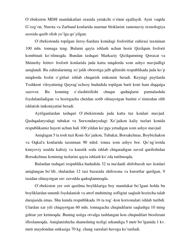 O`zbekiston MDH mamlakatlari orasida yetakchi o`rinni egallaydi. Ayni vaqtda 
G`ozg`on, Nurota va Zarband konlarida marmar bloklarini zamonaviy texnologiya 
asosida qazib olish yo`lga qo`yilgan. 
         O`zbekistonda topilgan Jeroy-Sardara konidagi fosforitlar zahirasi taxminan 
100 mln. tonnaga teng. Bularni qayta ishlash uchun hozir Qizilqum fosforit 
kombinati ko`rilmoqda. Bundan tashqari Markaziy Qizilqumning Qoraxat  va 
Shimoliy Jetitov fosforit konlarida juda katta miqdorda xom ashyo mavjudligi 
aniqlandi. Bu zahiralarining xo`jalik oborotiga jalb qilinishi respublikada juda ko`p 
miqdorda fosfat o`gitlari ishlab chiqarish imkonini beradi. Keyingi paytlarda 
Toshkent viloyatining Qayrag`ochsoy hududida topilgan barit koni ham diqqatga 
sazovor. 
Bu 
konning 
o`zlashtirilishi 
chuqur 
quduqlarni 
parmalashda 
foydalaniladigan va hozirgacha chetdan sotib olinayotgan baritni o`zimizdan olib 
ishlatish imkoniyatini beradi. 
         Aytilganlardan tashqari O`zbekistonda juda katta tuz konlari mavjud. 
Qashqadaryodagi tubakat va Surxondaryodagi Xo`jaikon kaliy tuzlari konida 
respublikamiz hayoti uchun hali 100 yildan ko`pga yetadigan xom ashyo mavjud. 
         Aniqlagan 5 ta tosh tuzi Koni-Xo`jaikon, Tubakat, Borsakelmas, Boybichakon 
va Oqkal'a konlarida taxminan 90 mlrd. tonna xom ashyo bor. Qo`ng`irotda 
kimyoviy usulda kaltsiy va kaustik soda ishlab chiqaradigan zavod qurilishidan 
Borsakelmas konining tuzlarini qayta ishlash ko`zda tutilmoqda. 
         Bulardan tashqari respublika hududida 32 ta ma'danli shifobaxsh suv konlari 
aniqlangan bo`lib, shulardan 12 tasi bazasida shifoxona va kurortlar qurilgan, 9 
tasidan olinayotgan suv zavodda qadoqlanmoqda. 
         O`zbekiston yer osti qazilma boyliklariga boy mamlakat bo`lgani holda bu 
boyliklardan unumli foydalanish va atrof muhitning sofligini saqlash hozircha talab 
darajasida emas. Shu kunda respublikada 16 ta tog`-kon korxonalari ishlab turibdi. 
Ulardan xar yili chiqayotgan 60 mln. tonnagacha chiqindilarni saqlashga 10 ming 
gektar yer ketmoqda. Buning ustiga otvalga tashlangan kon chiqindilari biosferani 
ifloslamoqda. Aniqlanishicha shamolning tezligi sekundiga 5 metr bo`lganida 1 kv. 
metr maydondan sutkasiga 70 kg. chang zarralari havoga ko`tariladi. 
