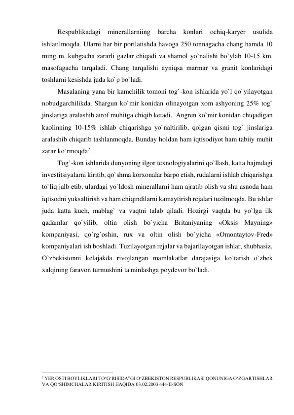          Respublikadagi 
minerallarniing barcha konlari ochiq-karyer 
usulida 
ishlatilmoqda. Ularni har bir portlatishda havoga 250 tonnagacha chang hamda 10 
ming m. kubgacha zararli gazlar chiqadi va shamol yo`nalishi bo`ylab 10-15 km. 
masofagacha tarqaladi. Chang tarqalishi ayniqsa marmar va granit konlaridagi 
toshlarni kesishda juda ko`p bo`ladi. 
         Masalaning yana bir kamchilik tomoni tog`-kon ishlarida yo`l qo`yilayotgan 
nobudgarchilikda. Shargun ko`mir konidan olinayotgan xom ashyoning 25% tog` 
jinslariga aralashib atrof muhitga chiqib ketadi.  Angren ko`mir konidan chiqadigan 
kaolinning 10-15% ishlab chiqarishga yo`naltirilib, qolgan qismi tog` jinslariga 
aralashib chiqarib tashlanmoqda. Bunday holdan ham iqtisodiyot ham tabiiy muhit 
zarar ko`rmoqda7. 
         Tog`-kon ishlarida dunyoning ilgor texnologiyalarini qo`llash, katta hajmdagi 
investitsiyalarni kiritib, qo`shma korxonalar barpo etish, rudalarni ishlab chiqarishga 
to`liq jalb etib, ulardagi yo`ldosh minerallarni ham ajratib olish va shu asnoda ham 
iqtisodni yuksaltirish va ham chiqindilarni kamaytirish rejalari tuzilmoqda. Bu ishlar 
juda katta kuch, mablag` va vaqtni talab qiladi. Hozirgi vaqtda bu yo`lga ilk 
qadamlar qo`yilib, oltin olish bo`yicha Britaniyaning «Oksis Mayning» 
kompaniyasi, qo`rg`oshin, rux va oltin olish bo`yicha «Omontaytov-Fred» 
kompaniyalari ish boshladi. Tuzilayotgan rejalar va bajarilayotgan ishlar, shubhasiz, 
O`zbekistonni kelajakda rivojlangan mamlakatlar darajasiga ko`tarish o`zbek 
xalqining faravon turmushini ta'minlashga poydevor bo`ladi. 
 
 
                                                 
7 YER OSTI BOYLIKLARI TO‘G‘RISIDA”GI O‘ZBEKISTON RESPUBLIKASI QONUNIGA O‘ZGARTISHLAR 
VA QO‘SHIMCHALAR KIRITISH HAQIDA 03.02.2003 444-II-SON 
