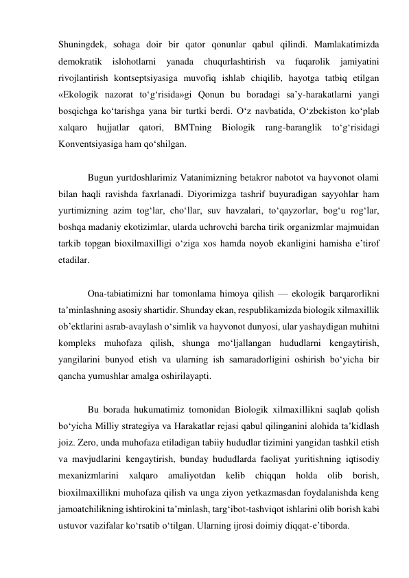 Shuningdek, sohaga doir bir qator qonunlar qabul qilindi. Mamlakatimizda 
demokratik 
islohotlarni 
yanada 
chuqurlashtirish va 
fuqarolik 
jamiyatini 
rivojlantirish kontseptsiyasiga muvofiq ishlab chiqilib, hayotga tatbiq etilgan 
«Ekologik nazorat to‘g‘risida»gi Qonun bu boradagi sa’y-harakatlarni yangi 
bosqichga ko‘tarishga yana bir turtki berdi. O‘z navbatida, O‘zbekiston ko‘plab 
xalqaro hujjatlar qatori, BMTning Biologik rang-baranglik to‘g‘risidagi 
Konventsiyasiga ham qo‘shilgan. 
 
Bugun yurtdoshlarimiz Vatanimizning betakror nabotot va hayvonot olami 
bilan haqli ravishda faxrlanadi. Diyorimizga tashrif buyuradigan sayyohlar ham 
yurtimizning azim tog‘lar, cho‘llar, suv havzalari, to‘qayzorlar, bog‘u rog‘lar, 
boshqa madaniy ekotizimlar, ularda uchrovchi barcha tirik organizmlar majmuidan 
tarkib topgan bioxilmaxilligi o‘ziga xos hamda noyob ekanligini hamisha e’tirof 
etadilar. 
 
Ona-tabiatimizni har tomonlama himoya qilish — ekologik barqarorlikni 
ta’minlashning asosiy shartidir. Shunday ekan, respublikamizda biologik xilmaxillik 
ob’ektlarini asrab-avaylash o‘simlik va hayvonot dunyosi, ular yashaydigan muhitni 
kompleks muhofaza qilish, shunga mo‘ljallangan hududlarni kengaytirish, 
yangilarini bunyod etish va ularning ish samaradorligini oshirish bo‘yicha bir 
qancha yumushlar amalga oshirilayapti. 
 
Bu borada hukumatimiz tomonidan Biologik xilmaxillikni saqlab qolish 
bo‘yicha Milliy strategiya va Harakatlar rejasi qabul qilinganini alohida ta’kidlash 
joiz. Zero, unda muhofaza etiladigan tabiiy hududlar tizimini yangidan tashkil etish 
va mavjudlarini kengaytirish, bunday hududlarda faoliyat yuritishning iqtisodiy 
mexanizmlarini 
xalqaro 
amaliyotdan 
kelib 
chiqqan 
holda 
olib 
borish, 
bioxilmaxillikni muhofaza qilish va unga ziyon yetkazmasdan foydalanishda keng 
jamoatchilikning ishtirokini ta’minlash, targ‘ibot-tashviqot ishlarini olib borish kabi 
ustuvor vazifalar ko‘rsatib o‘tilgan. Ularning ijrosi doimiy diqqat-e’tiborda. 
