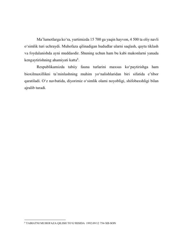  
 
 
Ma’lumotlarga ko‘ra, yurtimizda 15 700 ga yaqin hayvon, 4 500 ta oliy navli 
o‘simlik turi uchraydi. Muhofaza qilinadigan hududlar ularni saqlash, qayta tiklash 
va foydalanishda ayni muddaodir. Shuning uchun ham bu kabi makonlarni yanada 
kengaytirishning ahamiyati katta8. 
Respublikamizda tabiiy fauna turlarini maxsus ko‘paytirishga ham 
bioxilmaxillikni ta’minlashning muhim yo‘nalishlaridan biri sifatida e’tibor 
qaratiladi. O‘z navbatida, diyorimiz o‘simlik olami noyobligi, shifobaxshligi bilan 
ajralib turadi. 
 
 
                                                 
8 TABIATNI MUHOFAZA QILISH TO‘G‘RISIDA  1992.09/12 754-XII-SON 
