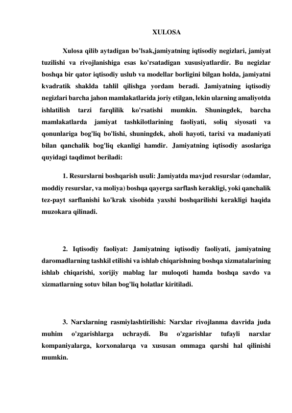 XULOSA 
Xulosa qilib aytadigan bo’lsak,jamiyatning iqtisodiy negizlari, jamiyat 
tuzilishi va rivojlanishiga esas ko'rsatadigan xususiyatlardir. Bu negizlar 
boshqa bir qator iqtisodiy uslub va modellar borligini bilgan holda, jamiyatni 
kvadratik shaklda tahlil qilishga yordam beradi. Jamiyatning iqtisodiy 
negizlari barcha jahon mamlakatlarida joriy etilgan, lekin ularning amaliyotda 
ishlatilish 
tarzi 
farqlilik 
ko'rsatishi 
mumkin. 
Shuningdek, 
barcha 
mamlakatlarda 
jamiyat 
tashkilotlarining 
faoliyati, 
soliq 
siyosati 
va 
qonunlariga bog'liq bo'lishi, shuningdek, aholi hayoti, tarixi va madaniyati 
bilan qanchalik bog'liq ekanligi hamdir. Jamiyatning iqtisodiy asoslariga 
quyidagi taqdimot beriladi:  
1. Resurslarni boshqarish usuli: Jamiyatda mavjud resurslar (odamlar, 
moddiy resurslar, va moliya) boshqa qayerga sarflash kerakligi, yoki qanchalik 
tez-payt sarflanishi ko'krak xisobida yaxshi boshqarilishi kerakligi haqida 
muzokara qilinadi. 
 
2. Iqtisodiy faoliyat: Jamiyatning iqtisodiy faoliyati, jamiyatning 
daromadlarning tashkil etilishi va ishlab chiqarishning boshqa xizmatalarining 
ishlab chiqarishi, xorijiy mablag lar muloqoti hamda boshqa savdo va 
xizmatlarning sotuv bilan bog'liq holatlar kiritiladi. 
 
3. Narxlarning rasmiylashtirilishi: Narxlar rivojlanma davrida juda 
muhim 
o'zgarishlarga 
uchraydi. 
Bu 
o'zgarishlar 
tufayli 
narxlar 
kompaniyalarga, korxonalarqa va xususan ommaga qarshi hal qilinishi 
mumkin. 
 
