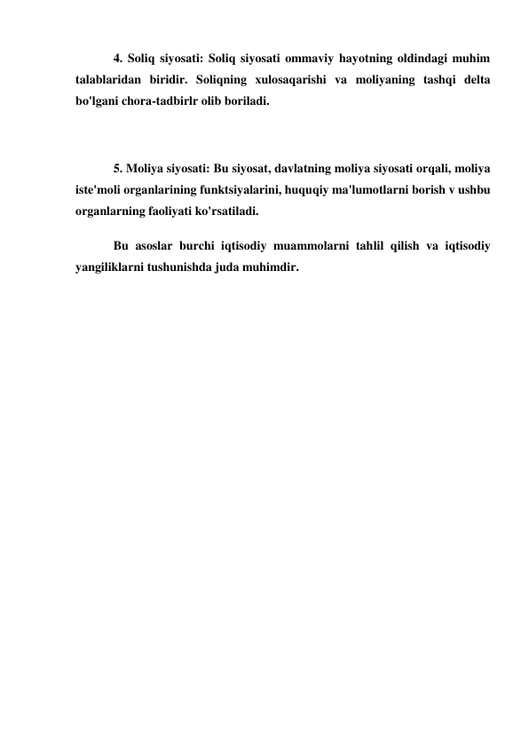 4. Soliq siyosati: Soliq siyosati ommaviy hayotning oldindagi muhim 
talablaridan biridir. Soliqning xulosaqarishi va moliyaning tashqi delta 
bo'lgani chora-tadbirlr olib boriladi. 
 
5. Moliya siyosati: Bu siyosat, davlatning moliya siyosati orqali, moliya 
iste'moli organlarining funktsiyalarini, huquqiy ma'lumotlarni borish v ushbu 
organlarning faoliyati ko'rsatiladi. 
Bu asoslar burchi iqtisodiy muammolarni tahlil qilish va iqtisodiy 
yangiliklarni tushunishda juda muhimdir. 
 
 
 
