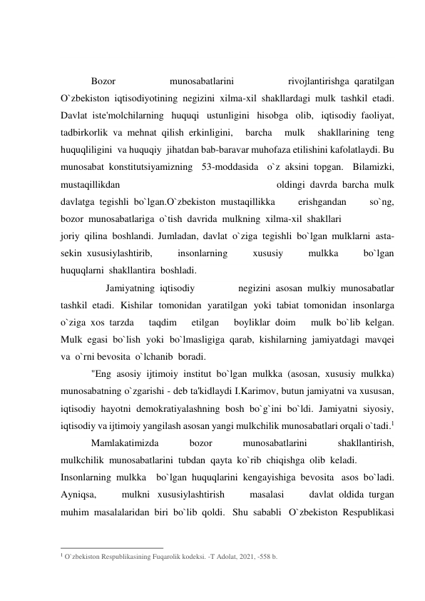  
 
Bozor 
munosabatlarini 
rivojlantirishga  qaratilgan 
O`zbekiston  iqtisodiyotining negizini xilma-xil shakllardagi mulk  tashkil etadi. 
Davlat  iste'molchilarning huquqi ustunligini hisobga olib, iqtisodiy  faoliyat, 
tadbirkorlik  va  mehnat  qilish  erkinligini, 
barcha 
mulk 
shakllarining   teng 
huquqliligini  va huquqiy  jihatdan bab-baravar muhofaza etilishini kafolatlaydi. Bu 
munosabat  konstitutsiyamizning 53-moddasida o`z  aksini  topgan. Bilamizki, 
mustaqillikdan 
oldingi  davrda  barcha  mulk 
davlatga  tegishli  bo`lgan.O`zbekiston  mustaqillikka 
erishgandan 
so`ng, 
bozor  munosabatlariga  o`tish  davrida  mulkning  xilma-xil  shakllari 
joriy  qilina  boshlandi. Jumladan, davlat  o`ziga  tegishli  bo`lgan mulklarni  asta-
sekin  xususiylashtirib, 
insonlarning 
xususiy 
mulkka 
bo`lgan 
huquqlarni  shakllantira  boshladi. 
      Jamiyatning  iqtisodiy 
negizini  asosan  mulkiy  munosabatlar 
tashkil  etadi. Kishilar tomonidan yaratilgan yoki  tabiat  tomonidan insonlarga 
o`ziga  xos  tarzda 
taqdim 
etilgan 
boyliklar  doim 
mulk  bo`lib  kelgan. 
Mulk  egasi  bo`lish yoki bo`lmasligiga  qarab,  kishilarning  jamiyatdagi mavqei 
va  o`rni bevosita  o`lchanib  boradi.           
"Eng asosiy ijtimoiy institut bo`lgan mulkka (asosan, xususiy mulkka) 
munosabatning o`zgarishi - deb ta'kidlaydi I.Karimov, butun jamiyatni va xususan, 
iqtisodiy hayotni demokratiyalashning bosh bo`g`ini bo`ldi. Jamiyatni siyosiy, 
iqtisodiy va ijtimoiy yangilash asosan yangi mulkchilik munosabatlari orqali o`tadi.1 
Mamlakatimizda 
bozor 
munosabatlarini 
shakllantirish, 
mulkchilik  munosabatlarini  tubdan  qayta  ko`rib  chiqishga  olib  keladi.     
Insonlarning  mulkka bo`lgan  huquqlarini  kengayishiga  bevosita   asos  bo`ladi. 
Ayniqsa, 
mulkni   xususiylashtirish 
masalasi 
davlat  oldida  turgan 
muhim  masalalaridan  biri  bo`lib  qoldi. Shu  sababli O`zbekiston  Respublikasi 
                                                 
1 O`zbekiston Respublikasining Fuqarolik kodeksi. -T Adolat, 2021, -558 b.   
