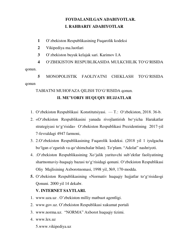 FOYDALANILGAN ADABIYOTLAR. 
I. RAHBARIY ADABIYOTLAR 
 
1 
O`zbekiston Respublikasining Fuqarolik kodeksi 
2 
Vikipediya ma.luotlari 
3 
O`zbekiston buyuk kelajak sari. Karimov I.A 
4 
O‘ZBEKISTON RESPUBLIKASIDA MULKCHILIK TO‘G‘RISIDA 
qonun. 
5 
MONOPOLISTIK 
FAOLIYATNI 
CHEKLASH 
TO‘G‘RISIDA  
qonun 
TABIATNI MUHOFAZA QILISH TO‘G‘RISIDA qonun. 
II. ME’YORIY HUQUQIY HUJJATLAR 
 
1. O‘zbekiston Respublikasi  Konstitutsiyasi.  — T.:  O‘zbekiston, 2018. 36-b. 
2. «O‘zbekiston Respublikasini yanada rivojlantirish bo‘yicha Harakatlar 
strategiyasi to‘g‘risida»  O‘zbekiston Respublikasi Prezidentining  2017-yil 
7-fevraldagi 4947 farmoni,  
3. 2.O‘zbekiston Respublikasining Fuqarolik kodeksi. (2018 yil 1 iyulgacha 
bo‘lgan o‘zgarish va qo‘shimchalar bilan). To‘plam. “Adolat” nashriyoti.  
4. .O‘zbekiston Respublikasining Xo‘jalik yurituvchi sub’ektlar faoliyatining 
shartnomaviy-huquqiy bazasi to‘g‘risidagi qonuni. O‘zbekiston Respublikasi 
Oliy  Majlisining Axborotnomasi, 1998 yil, №9, 170-modda.  
5. O‘zbekiston Respublikasining «Normativ huquqiy hujjatlar to‘g‘risida»gi 
Qonuni. 2000 yil 14 dekabr.  
V. INTERNET SAYTLARI. 
1. www.uza.uz . O’zbekiston milliy matbuot agentligi. 
2. www.gov.uz. O’zbekiston Respublikasi xukumat portali 
3. www.norma.uz.  “NORMA” Axborot huquqiy tizimi.  
4. www.lex.uz  
5.www.vikipediya.uz 
