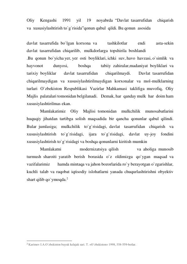 Oliy 
Kengashi 
1991 
yil 
19 
noyabrda  “Davlat  tasarrufidan 
chiqarish 
va  xususiylashtirish to`g`risida”qonun qabul  qildi. Bu qonun  asosida  
 
davlat  tasarrufida  bo`lgan  korxona  va 
tashkilotlar 
endi 
asta-sekin 
davlat  tasarrufidan  chiqarilib,   mulkdorlarga  topshirila  boshlandi 
.Bu  qonun  bo`yicha yer, yer  osti  boyliklari, ichki  suv, havo  havzasi, o`simlik  va 
hayvonot 
dunyosi, 
boshqa 
tabiiy  zahiralar,madaniyat  boyliklari  va 
tarixiy  boyliklar 
davlat  tasarrufidan 
chiqarilmaydi. 
Davlat  tasarrufidan 
chiqarilmaydigan va xususiylashtirilmaydigan korxonalar va mol-mulklarning 
turlari O`zbekiston  Respublikasi Vazirlar  Mahkamasi taklifiga  muvofiq, Oliy 
Majlis  palatalari tomonidan belgilanadi.   Demak, har  qanday mulk  har  doim ham 
xususiylashtirilmas ekan.       
Mamlakatimiz 
Oliy 
Majlisi  tomonidan 
mulkchilik 
munosabatlarini 
huquqiy  jihatdan  tartibga  solish  maqsadida bir  qancha qonunlar  qabul  qilindi. 
Bular  jumlasiga; mulkchilik to`g`risidagi,  davlat tasarrufidan chiqarish va 
xususiylashtirish 
to`g`risidagi, 
ijara 
to`g`risidagi, 
davlat 
uy-joy 
fondini 
xususiylashtirish to`g`risidagi va boshqa qonunlarni kiritish mumkin 
Mamlakatni 
modernizatsiya  qilish 
va  aholiga  munosib 
turmush  sharoiti  yaratib berish borasida o`z oldimizga qo`ygan maqsad  va 
vazifalarimiz       hamda mintaqa va jahon bozorlarida ro`y berayotgan o`zgarishlar, 
kuchli  talab va raqobat iqtisodiy islohatlarni yanada chuqurlashtirishni obyektiv 
shart qilib qo`ymoqda.2 
 
 
                                                 
2 Karimov I.A.O`zbekiston buyuk kelajak sari. T. «O`zbekiston» 1998, 558-559-betlar. 
