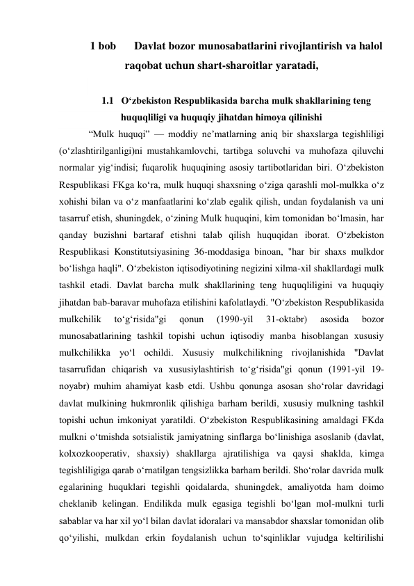 1 bob  
Davlat bozor munosabatlarini rivojlantirish va halol 
raqobat uchun shart-sharoitlar yaratadi, 
 
1.1 O‘zbekiston Respublikasida barcha mulk shakllarining teng 
huquqliligi va huquqiy jihatdan himoya qilinishi 
“Mulk huquqi” — moddiy neʼmatlarning aniq bir shaxslarga tegishliligi 
(oʻzlashtirilganligi)ni mustahkamlovchi, tartibga soluvchi va muhofaza qiluvchi 
normalar yigʻindisi; fuqarolik huquqining asosiy tartibotlaridan biri. Oʻzbekiston 
Respublikasi FKga koʻra, mulk huquqi shaxsning oʻziga qarashli mol-mulkka oʻz 
xohishi bilan va oʻz manfaatlarini koʻzlab egalik qilish, undan foydalanish va uni 
tasarruf etish, shuningdek, oʻzining Mulk huquqini, kim tomonidan boʻlmasin, har 
qanday buzishni bartaraf etishni talab qilish huquqidan iborat. Oʻzbekiston 
Respublikasi Konstitutsiyasining 36-moddasiga binoan, "har bir shaxs mulkdor 
boʻlishga haqli". Oʻzbekiston iqtisodiyotining negizini xilma-xil shakllardagi mulk 
tashkil etadi. Davlat barcha mulk shakllarining teng huquqliligini va huquqiy 
jihatdan bab-baravar muhofaza etilishini kafolatlaydi. "Oʻzbekiston Respublikasida 
mulkchilik 
toʻgʻrisida"gi 
qonun 
(1990-yil 
31-oktabr) 
asosida 
bozor 
munosabatlarining tashkil topishi uchun iqtisodiy manba hisoblangan xususiy 
mulkchilikka yoʻl ochildi. Xususiy mulkchilikning rivojlanishida "Davlat 
tasarrufidan chiqarish va xususiylashtirish toʻgʻrisida"gi qonun (1991-yil 19-
noyabr) muhim ahamiyat kasb etdi. Ushbu qonunga asosan shoʻrolar davridagi 
davlat mulkining hukmronlik qilishiga barham berildi, xususiy mulkning tashkil 
topishi uchun imkoniyat yaratildi. Oʻzbekiston Respublikasining amaldagi FKda 
mulkni oʻtmishda sotsialistik jamiyatning sinflarga boʻlinishiga asoslanib (davlat, 
kolxozkooperativ, shaxsiy) shakllarga ajratilishiga va qaysi shaklda, kimga 
tegishliligiga qarab oʻrnatilgan tengsizlikka barham berildi. Shoʻrolar davrida mulk 
egalarining huquklari tegishli qoidalarda, shuningdek, amaliyotda ham doimo 
cheklanib kelingan. Endilikda mulk egasiga tegishli boʻlgan mol-mulkni turli 
sabablar va har xil yoʻl bilan davlat idoralari va mansabdor shaxslar tomonidan olib 
qoʻyilishi, mulkdan erkin foydalanish uchun toʻsqinliklar vujudga keltirilishi 
