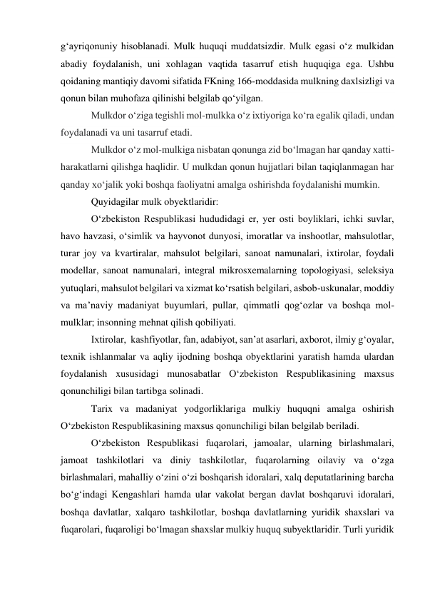 gʻayriqonuniy hisoblanadi. Mulk huquqi muddatsizdir. Mulk egasi oʻz mulkidan 
abadiy foydalanish, uni xohlagan vaqtida tasarruf etish huquqiga ega. Ushbu 
qoidaning mantiqiy davomi sifatida FKning 166-moddasida mulkning daxlsizligi va 
qonun bilan muhofaza qilinishi belgilab qoʻyilgan.  
Mulkdor o‘ziga tegishli mol-mulkka o‘z ixtiyoriga ko‘ra egalik qiladi, undan 
foydalanadi va uni tasarruf etadi. 
Mulkdor o‘z mol-mulkiga nisbatan qonunga zid bo‘lmagan har qanday xatti-
harakatlarni qilishga haqlidir. U mulkdan qonun hujjatlari bilan taqiqlanmagan har 
qanday xo‘jalik yoki boshqa faoliyatni amalga oshirishda foydalanishi mumkin. 
Quyidagilar mulk obyektlaridir: 
O‘zbekiston Respublikasi hududidagi er, yer osti boyliklari, ichki suvlar, 
havo havzasi, o‘simlik va hayvonot dunyosi, imoratlar va inshootlar, mahsulotlar, 
turar joy va kvartiralar, mahsulot belgilari, sanoat namunalari, ixtirolar, foydali 
modellar, sanoat namunalari, integral mikrosxemalarning topologiyasi, seleksiya 
yutuqlari, mahsulot belgilari va xizmat ko‘rsatish belgilari, asbob-uskunalar, moddiy 
va ma’naviy madaniyat buyumlari, pullar, qimmatli qog‘ozlar va boshqa mol-
mulklar; insonning mehnat qilish qobiliyati. 
Ixtirolar,  kashfiyotlar, fan, adabiyot, san’at asarlari, axborot, ilmiy g‘oyalar, 
texnik ishlanmalar va aqliy ijodning boshqa obyektlarini yaratish hamda ulardan 
foydalanish xususidagi munosabatlar O‘zbekiston Respublikasining maxsus 
qonunchiligi bilan tartibga solinadi. 
Tarix va madaniyat yodgorliklariga mulkiy huquqni amalga oshirish 
O‘zbekiston Respublikasining maxsus qonunchiligi bilan belgilab beriladi. 
O‘zbekiston Respublikasi fuqarolari, jamoalar, ularning birlashmalari, 
jamoat tashkilotlari va diniy tashkilotlar, fuqarolarning oilaviy va o‘zga 
birlashmalari, mahalliy o‘zini o‘zi boshqarish idoralari, xalq deputatlarining barcha 
bo‘g‘indagi Kengashlari hamda ular vakolat bergan davlat boshqaruvi idoralari, 
boshqa davlatlar, xalqaro tashkilotlar, boshqa davlatlarning yuridik shaxslari va 
fuqarolari, fuqaroligi bo‘lmagan shaxslar mulkiy huquq subyektlaridir. Turli yuridik  
 
