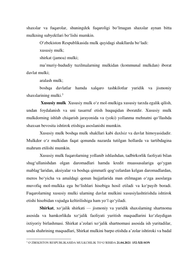  
shaxslar va fuqarolar, shuningdek fuqaroligi bo‘lmagan shaxslar aynan bitta 
mulkning subyektlari bo‘lishi mumkin. 
O‘zbekiston Respublikasida mulk quyidagi shakllarda bo‘ladi: 
xususiy mulk; 
shirkat (jamoa) mulki; 
ma’muriy-hududiy tuzilmalarning mulkidan (kommunal mulkdan) iborat 
davlat mulki; 
aralash mulk; 
boshqa davlatlar hamda xalqaro tashkilotlar yuridik va jismoniy 
shaxslarining mulki.3 
 Xususiy mulk  Xususiy mulk o‘z mol-mulkiga xususiy tarzda egalik qilish, 
undan foydalanish va uni tasarruf etish huquqidan iboratdir. Xususiy mulk 
mulkdorning ishlab chiqarish jarayonida va (yoki) yollanma mehnatni qo‘llashda 
shaxsan bevosita ishtirok etishiga asoslanishi mumkin. 
Xususiy mulk boshqa mulk shakllari kabi daxlsiz va davlat himoyasidadir. 
Mulkdor o‘z mulkidan faqat qonunda nazarda tutilgan hollarda va tartibdagina 
mahrum etilishi mumkin. 
Xususiy mulk fuqarolarning yollanib ishlashdan, tadbirkorlik faoliyati bilan 
shug‘ullanishdan olgan daromadlari hamda kredit muassasalariga qo‘ygan 
mablag‘laridan, aksiyalar va boshqa qimmatli qog‘ozlardan kelgan daromadlardan, 
meros bo‘yicha va amaldagi qonun hujjatlarida man etilmagan o‘zga asoslarga 
muvofiq mol-mulkka ega bo‘lishlari hisobiga hosil etiladi va ko‘payib boradi. 
Fuqarolarning xususiy mulki ularning davlat mulkini xususiylashtirishda ishtirok 
etishi hisobidan vujudga keltirilishiga ham yo‘l qo‘yiladi. 
Shirkat, xoʻjalik shirkati — jismoniy va yuridik shaxslarning shartnoma 
asosida va hamkorlikda xoʻjalik faoliyati yuritish maqsadlarini koʻzlaydigan 
ixtiyoriy birlashmasi. Shirkat aʼzolari xoʻjalik shartnomasi asosida ish yuritadilar, 
unda shahrining maqsadlari, Shirkat mulkini barpo etishda aʼzolar ishtiroki va badal  
                                                 
3 O‘ZBEKISTON RESPUBLIKASIDA MULKCHILIK TO‘G‘RISIDA 21.04.2021  152-XII-SON 
