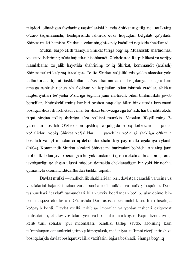  
miqdori, olinadigan foydaning taqsimlanishi hamda Shirkat tugatilganda mulkning 
oʻzaro taqsimlanishi, boshqarishda ishtirok etish huquqlari belgilab qoʻyiladi. 
Shirkat mulki hamisha Shirkat aʼzolarining hissaviy badallari negizida shakllanadi. 
Mulkni barpo etish tamoyili Shirkat turiga bogʻliq. Muassislik shartnomasi 
va ustav shahrining taʼsis hujjatlari hisoblanadi. Oʻzbekiston Respublikasi va xorijiy 
mamlakatlar xoʻjalik hayotida shahrining toʻliq Shirkat, kommandit (aralash) 
Shirkat turlari koʻproq tarqalgan. Toʻliq Shirkat xoʻjaliklarda yakka shaxslar yoki 
tadbirkorlar, tijorat tashkilotlari taʼsis shartnomasida belgilangan maqsadlarni 
amalga oshirish uchun oʻz faoliyati va kapitallari bilan ishtirok etadilar. Shirkat 
majburiyatlari boʻyicha oʻzlariga tegishli jami molmulk bilan birdamlikda javob 
beradilar. Ishtirokchilarning har biri boshqa huquqlar bilan bir qatorda korxonani 
boshqarishda ishtirok etadi va har bir shaxs bir ovozga ega boʻladi, har bir ishtirokchi 
faqat birgina toʻliq shahriga aʼzo boʻlishi mumkin. Masalan 90-yillarning 2-
yarmidan boshlab Oʻzbekiston qishloq xoʻjaligida sobiq kolxozlar — jamoa 
xoʻjaliklari yopiq Shirkat xoʻjaliklari — paychilar xoʻjaligi shakliga oʻtkazila 
boshladi va 1,4 mln.dan ortiq dehqonlar shahridagi pay mulki egalariga aylandi 
(2004). Kommandit Shirkat aʼzolari Shirkat majburiyatlari boʻyicha oʻzining jami 
molmulki bilan javob beradigan bir yoki undan ortiq ishtirokchilar bilan bir qatorda 
javobgarligi qoʻshgan ulushi miqdori doirasida cheklanadigan bir yoki bir nechta 
qatnashchi (kommanditchi)lardan tashkil topadi. 
Davlat mulki — mulkchilik shakllaridan biri, davlatga qarashli va uning uz 
vazifalarini bajarishi uchun zarur barcha mol-mulklar va mulkiy huquklar. D.m. 
tushunchasi "davlat" tushunchasi bilan uzviy bogʻlangan boʻlib, ular doimo bir-
birini taqozo etib keladi. Oʻtmishda D.m. asosan bosqinchilik urushlari hisobiga 
koʻpayib bordi. Davlat mulki tarkibiga imoratlar va yerdan tashqari oziqovqat 
mahsulotlari, ot-ulov vositalari, yem va boshqalar ham kirgan. Kapitalizm davriga 
kelib turli sohalar (pul muomalasi, bandlik, tashqi savdo, aholining kam 
taʼminlangan qatlamlarini ijtimoiy himoyalash, madaniyat, taʼlimni rivojlantirish va 
boshqalar)da davlat boshqaruvchilik vazifasini bajara boshladi. Shunga bogʻliq  
