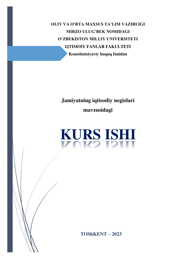  
 
OLIY VA O’RTA MAXSUS TA’LIM VAZIRLIGI 
MIRZO ULUG’BEK NOMIDAGI  
O’ZBEKISTON MILLIY UNIVERSITETI 
IJTIMOIY FANLAR FAKULTETI 
Konstitutsiyaviy huquq fanidan 
 
 
 
 
 
Jamiyatning iqtisodiy negizlari 
mavzusidagi 
 
KURS ISHI 
 
 
 
 
 
 
 
TOShKENT – 2023 
