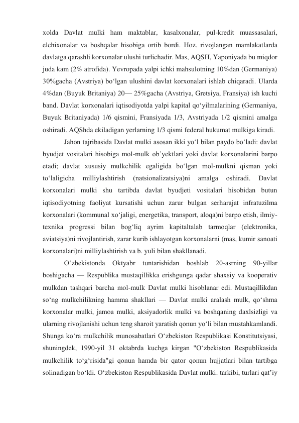 xolda Davlat mulki ham maktablar, kasalxonalar, pul-kredit muassasalari, 
elchixonalar va boshqalar hisobiga ortib bordi. Hoz. rivojlangan mamlakatlarda 
davlatga qarashli korxonalar ulushi turlichadir. Mas, AQSH, Yaponiyada bu miqdor 
juda kam (2% atrofida). Yevropada yalpi ichki mahsulotning 10%dan (Germaniya) 
30%gacha (Avstriya) boʻlgan ulushini davlat korxonalari ishlab chiqaradi. Ularda 
4%dan (Buyuk Britaniya) 20— 25%gacha (Avstriya, Gretsiya, Fransiya) ish kuchi 
band. Davlat korxonalari iqtisodiyotda yalpi kapital qoʻyilmalarining (Germaniya, 
Buyuk Britaniyada) 1/6 qismini, Fransiyada 1/3, Avstriyada 1/2 qismini amalga 
oshiradi. AQShda ekiladigan yerlarning 1/3 qismi federal hukumat mulkiga kiradi. 
Jahon tajribasida Davlat mulki asosan ikki yoʻl bilan paydo boʻladi: davlat 
byudjet vositalari hisobiga mol-mulk obʼyektlari yoki davlat korxonalarini barpo 
etadi; davlat xususiy mulkchilik egaligida boʻlgan mol-mulkni qisman yoki 
toʻlaligicha 
milliylashtirish 
(natsionalizatsiya)ni 
amalga 
oshiradi. 
Davlat 
korxonalari mulki shu tartibda davlat byudjeti vositalari hisobidan butun 
iqtisodiyotning faoliyat kursatishi uchun zarur bulgan serharajat infratuzilma 
korxonalari (kommunal xoʻjaligi, energetika, transport, aloqa)ni barpo etish, ilmiy-
texnika progressi bilan bogʻliq ayrim kapitaltalab tarmoqlar (elektronika, 
aviatsiya)ni rivojlantirish, zarar kurib ishlayotgan korxonalarni (mas, kumir sanoati 
korxonalari)ni milliylashtirish va b. yuli bilan shakllanadi. 
Oʻzbekistonda Oktyabr tuntarishidan boshlab 20-asrning 90-yillar 
boshigacha — Respublika mustaqillikka erishgunga qadar shaxsiy va kooperativ 
mulkdan tashqari barcha mol-mulk Davlat mulki hisoblanar edi. Mustaqillikdan 
soʻng mulkchilikning hamma shakllari — Davlat mulki aralash mulk, qoʻshma 
korxonalar mulki, jamoa mulki, aksiyadorlik mulki va boshqaning daxlsizligi va 
ularning rivojlanishi uchun teng sharoit yaratish qonun yoʻli bilan mustahkamlandi. 
Shunga koʻra mulkchilik munosabatlari Oʻzbekiston Respublikasi Konstitutsiyasi, 
shuningdek, 1990-yil 31 oktabrda kuchga kirgan "Oʻzbekiston Respublikasida 
mulkchilik toʻgʻrisida"gi qonun hamda bir qator qonun hujjatlari bilan tartibga 
solinadigan boʻldi. Oʻzbekiston Respublikasida Davlat mulki. tarkibi, turlari qatʼiy 
