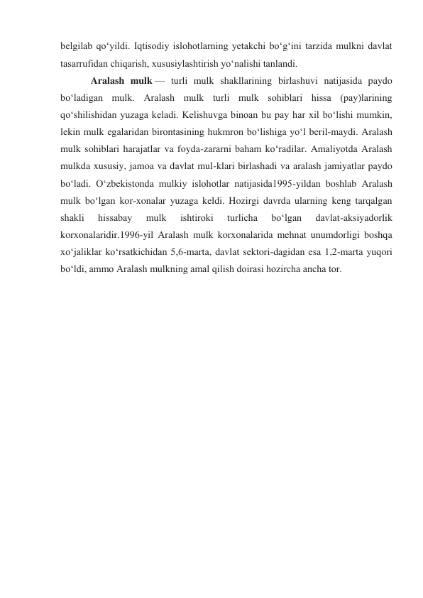 belgilab qoʻyildi. Iqtisodiy islohotlarning yetakchi boʻgʻini tarzida mulkni davlat 
tasarrufidan chiqarish, xususiylashtirish yoʻnalishi tanlandi. 
Aralash mulk — turli mulk shakllarining birlashuvi natijasida paydo 
boʻladigan mulk. Aralash mulk turli mulk sohiblari hissa (pay)larining 
qoʻshilishidan yuzaga keladi. Kelishuvga binoan bu pay har xil boʻlishi mumkin, 
lekin mulk egalaridan birontasining hukmron boʻlishiga yoʻl beril-maydi. Aralash 
mulk sohiblari harajatlar va foyda-zararni baham koʻradilar. Amaliyotda Aralash 
mulkda xususiy, jamoa va davlat mul-klari birlashadi va aralash jamiyatlar paydo 
boʻladi. Oʻzbekistonda mulkiy islohotlar natijasida1995-yildan boshlab Aralash 
mulk boʻlgan kor-xonalar yuzaga keldi. Hozirgi davrda ularning keng tarqalgan 
shakli 
hissabay 
mulk 
ishtiroki 
turlicha 
boʻlgan 
davlat-aksiyadorlik 
korxonalaridir.1996-yil Aralash mulk korxonalarida mehnat unumdorligi boshqa 
xoʻjaliklar koʻrsatkichidan 5,6-marta, davlat sektori-dagidan esa 1,2-marta yuqori 
boʻldi, ammo Aralash mulkning amal qilish doirasi hozircha ancha tor. 
 
 
