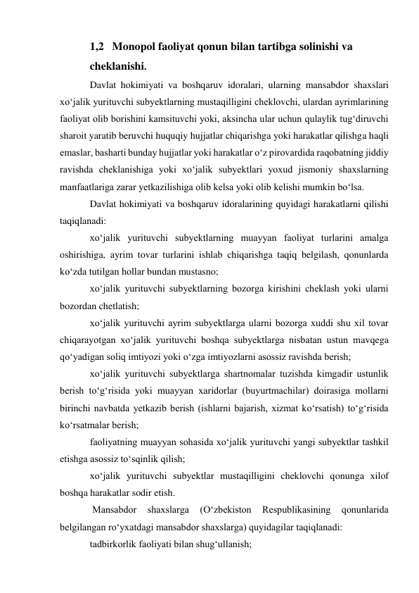 1,2   Monopol faoliyat qonun bilan tartibga solinishi va  
cheklanishi. 
Davlat hokimiyati va boshqaruv idoralari, ularning mansabdor shaxslari 
xo‘jalik yurituvchi subyektlarning mustaqilligini cheklovchi, ulardan ayrimlarining 
faoliyat olib borishini kamsituvchi yoki, aksincha ular uchun qulaylik tug‘diruvchi 
sharoit yaratib beruvchi huquqiy hujjatlar chiqarishga yoki harakatlar qilishga haqli 
emaslar, basharti bunday hujjatlar yoki harakatlar o‘z pirovardida raqobatning jiddiy 
ravishda cheklanishiga yoki xo‘jalik subyektlari yoxud jismoniy shaxslarning 
manfaatlariga zarar yetkazilishiga olib kelsa yoki olib kelishi mumkin bo‘lsa. 
Davlat hokimiyati va boshqaruv idoralarining quyidagi harakatlarni qilishi 
taqiqlanadi: 
xo‘jalik yurituvchi subyektlarning muayyan faoliyat turlarini amalga 
oshirishiga, ayrim tovar turlarini ishlab chiqarishga taqiq belgilash, qonunlarda 
ko‘zda tutilgan hollar bundan mustasno; 
xo‘jalik yurituvchi subyektlarning bozorga kirishini cheklash yoki ularni 
bozordan chetlatish; 
xo‘jalik yurituvchi ayrim subyektlarga ularni bozorga xuddi shu xil tovar 
chiqarayotgan xo‘jalik yurituvchi boshqa subyektlarga nisbatan ustun mavqega 
qo‘yadigan soliq imtiyozi yoki o‘zga imtiyozlarni asossiz ravishda berish; 
xo‘jalik yurituvchi subyektlarga shartnomalar tuzishda kimgadir ustunlik 
berish to‘g‘risida yoki muayyan xaridorlar (buyurtmachilar) doirasiga mollarni 
birinchi navbatda yetkazib berish (ishlarni bajarish, xizmat ko‘rsatish) to‘g‘risida 
ko‘rsatmalar berish; 
faoliyatning muayyan sohasida xo‘jalik yurituvchi yangi subyektlar tashkil 
etishga asossiz to‘sqinlik qilish; 
xo‘jalik yurituvchi subyektlar mustaqilligini cheklovchi qonunga xilof 
boshqa harakatlar sodir etish. 
 Mansabdor 
shaxslarga 
(O‘zbekiston 
Respublikasining 
qonunlarida 
belgilangan ro‘yxatdagi mansabdor shaxslarga) quyidagilar taqiqlanadi: 
tadbirkorlik faoliyati bilan shug‘ullanish; 
