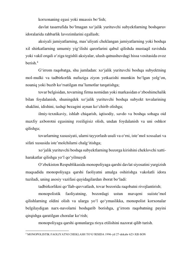 korxonaning egasi yoki muassis bo‘lish; 
davlat tasarrufida bo‘lmagan xo‘jalik yurituvchi subyektlarning boshqaruv 
idoralarida rahbarlik lavozimlarini egallash; 
aksiyali jamiyatlarning, mas’uliyati cheklangan jamiyatlarning yoki boshqa 
xil shirkatlarning umumiy yig‘ilishi qarorlarini qabul qilishda mustaqil ravishda 
yoki vakil orqali o‘ziga tegishli aksiyalar, ulush qatnashuvdagi hissa vositasida ovoz 
berish.4 
G‘irrom raqobatga, shu jumladan: xo‘jalik yurituvchi boshqa subyektning 
mol-mulki va tadbirkorlik nufuziga ziyon yetkazishi mumkin bo‘lgan yolg‘on, 
noaniq yoki buzib ko‘rsatilgan ma’lumotlar tarqatishga; 
tovar belgisidan, tovarning firma nomidan yoki markasidan o‘zboshimchalik 
bilan foydalanish, shuningdek xo‘jalik yurituvchi boshqa subyekt tovalarining 
shaklini, idishini, tashqi bezagini aynan ko‘chirib olishga; 
ilmiy-texnikaviy, ishlab chiqarish, iqtisodiy, savdo va boshqa sohaga oid 
maxfiy axborotni egasining roziligisiz olish, undan foydalanish va uni oshkor 
qilishga; 
tovarlarning xususiyati, ularni tayyorlash usuli va o‘rni, iste’mol xossalari va 
sifati xususida iste’molchilarni chalg‘itishga; 
xo‘jalik yurituvchi boshqa subyektlarning bozorga kirishini cheklovchi xatti-
harakatlar qilishga yo‘l qo‘yilmaydi 
O‘zbekiston Respublikasida monopoliyaga qarshi davlat siyosatini yurgizish 
maqsadida monopoliyaga qarshi faoliyatni amalga oshirishga vakolatli idora 
tuziladi, uning asosiy vazifasi quyidagilardan iborat bo‘ladi: 
tadbirkorlikni qo‘llab-quvvatlash, tovar bozorida raqobatni rivojlantirish; 
monopolistik 
faoliyatning, 
bozordagi 
ustun 
mavqeni 
suiiste’mol 
qilishlarning oldini olish va ularga yo‘l qo‘ymaslikka, monopolist korxonalar 
belgilaydigan narx-navolarni boshqarib borishga, g‘irrom raqobatning payini 
qirqishga qaratilgan choralar ko‘rish; 
monopoliyaga qarshi qonunlarga rioya etilishini nazorat qilib turish. 
                                                 
4 MONOPOLISTIK FAOLIYATNI CHEKLASH TO‘G‘RISIDA 1996-yil 27-dekabr 623-XII-SON 
