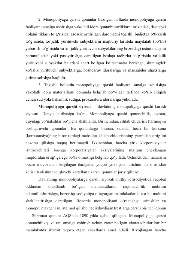 2. Monopoliyaga qarshi qonunlar buzilgan hollarda monopoliyaga qarshi 
faoliyatni amalga oshirishga vakolatli idora qonunbuzarliklarni to‘xtatish, dastlabki 
holatni tiklash to‘g‘risida, asossiz orttirilgan daromadni tegishli budjetga o‘tkazish 
to‘g‘risida, xo‘jalik yurituvchi subyektlarni majburiy tartibda maydalab (bo‘lib) 
yuborish to‘g‘risida va xo‘jalik yurituvchi subyektlarning bozordagi ustun maqeini 
bartaraf etish yoki pasaytirishga qaratilgan boshqa tadbirlar to‘g‘risida xo‘jalik 
yurituvchi subyektlar bajarishi shart bo‘lgan ko‘rsatmalar berishga, shuningdek 
xo‘jalik yurituvchi subyektlarga, boshqaruv idoralariga va mansabdor shaxslarga 
jarima solishga haqlidir. 
3. Tegishli hollarda monopoliyaga qarshi faoliyatni amalga oshirishga 
vakolatli idora materiallarni qonunda belgilab qo‘yilgan tartibda ko‘rib chiqish 
uchun sud yoki hakamlik sudiga, prokuratura idoralariga yuboradi. 
Monopoliyaga qarshi siyosat — davlatning monopoliyaga qarshi kurash 
siyosati. Dunyo tajribasiga koʻra, Monopoliyaga qarshi qonunchilik, asosan, 
quyidagi yoʻnalishlar boʻyicha shakllandi. Birinchidan, ishlab chiqarish (tarmoq)ni 
boshqaruvchi qonunlar. Bu qonunlarga binoan, odatda, hech bir korxona 
(korporatsiya)ning biror turdagi mahsulot ishlab chiqarishning yarmidan ortigʻini 
nazorat qilishga huquq berilmaydi. Ikkinchidan, barcha yirik korporatsiyalar 
ishtirokchilari 
boshqa 
korporatsiyalar 
aksiyalarining 
maʼlum 
cheklangan 
miqdoridan ortigʻiga ega boʻla olmasligi belgilab qoʻyiladi. Uchinchidan, narxlarni 
bozor muvozanati belgilagan darajadan yuqori yoki past turishini, narx ustidan 
kelishib olishni taqiqlovchi kartellarta karshi qonunlar joriy qilinadi. 
Davlatning monopoliyalarga qarshi siyosati milliy iqtisodiyotida raqobat 
oddindan 
shakllanib 
boʻlgan 
mamlakatlarda 
raqobatchilik 
muhitini 
takomillashtirishga, bozor iqtisodiyotiga oʻtayotgan mamlakatlarda esa bu muhitni 
shakllantirishga qaratilgan. Bozorda monopoliyani oʻrnatishga urinishlar va 
monopol mavqeni suiisteʼmol qilishni taqikdaydigan trestlarga qarshi birinchi qonun 
— Sherman qonuni AQShda 1890-yilda qabul qilingan. Monopoliyaga qarshi 
qonunchilikq. va uni amalga oshirish uchun zarur boʻlgan choratadbirlar har bir 
mamlakatda sharoit taqozo etgan shakllarda amal qiladi. Rivojlangan barcha 
