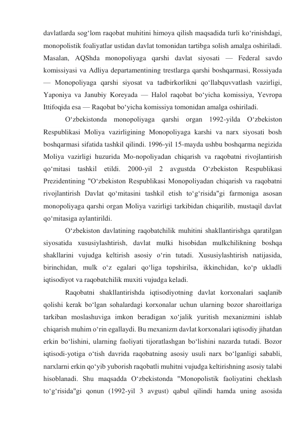 davlatlarda sogʻlom raqobat muhitini himoya qilish maqsadida turli koʻrinishdagi, 
monopolistik foaliyatlar ustidan davlat tomonidan tartibga solish amalga oshiriladi. 
Masalan, AQShda monopoliyaga qarshi davlat siyosati — Federal savdo 
komissiyasi va Adliya departamentining trestlarga qarshi boshqarmasi, Rossiyada 
— Monopoliyaga qarshi siyosat va tadbirkorlikni qoʻllabquvvatlash vazirligi, 
Yaponiya va Janubiy Koreyada — Halol raqobat boʻyicha komissiya, Yevropa 
Ittifoqida esa — Raqobat boʻyicha komissiya tomonidan amalga oshiriladi. 
Oʻzbekistonda monopoliyaga qarshi organ 1992-yilda Oʻzbekiston 
Respublikasi Moliya vazirligining Monopoliyaga karshi va narx siyosati bosh 
boshqarmasi sifatida tashkil qilindi. 1996-yil 15-mayda ushbu boshqarma negizida 
Moliya vazirligi huzurida Mo-nopoliyadan chiqarish va raqobatni rivojlantirish 
qoʻmitasi tashkil etildi. 2000-yil 2 avgustda Oʻzbekiston Respublikasi 
Prezidentining "Oʻzbekiston Respublikasi Monopoliyadan chiqarish va raqobatni 
rivojlantirish Davlat qoʻmitasini tashkil etish toʻgʻrisida"gi farmoniga asosan 
monopoliyaga qarshi organ Moliya vazirligi tarkibidan chiqarilib, mustaqil davlat 
qoʻmitasiga aylantirildi. 
Oʻzbekiston davlatining raqobatchilik muhitini shakllantirishga qaratilgan 
siyosatida xususiylashtirish, davlat mulki hisobidan mulkchilikning boshqa 
shakllarini vujudga keltirish asosiy oʻrin tutadi. Xususiylashtirish natijasida, 
birinchidan, mulk oʻz egalari qoʻliga topshirilsa, ikkinchidan, koʻp ukladli 
iqtisodiyot va raqobatchilik muxiti vujudga keladi. 
Raqobatni shakllantirishda iqtisodiyotning davlat korxonalari saqlanib 
qolishi kerak boʻlgan sohalardagi korxonalar uchun ularning bozor sharoitlariga 
tarkiban moslashuviga imkon beradigan xoʻjalik yuritish mexanizmini ishlab 
chiqarish muhim oʻrin egallaydi. Bu mexanizm davlat korxonalari iqtisodiy jihatdan 
erkin boʻlishini, ularning faoliyati tijoratlashgan boʻlishini nazarda tutadi. Bozor 
iqtisodi-yotiga oʻtish davrida raqobatning asosiy usuli narx boʻlganligi sababli, 
narxlarni erkin qoʻyib yuborish raqobatli muhitni vujudga keltirishning asosiy talabi 
hisoblanadi. Shu maqsadda Oʻzbekistonda "Monopolistik faoliyatini cheklash 
toʻgʻrisida"gi qonun (1992-yil 3 avgust) qabul qilindi hamda uning asosida 
