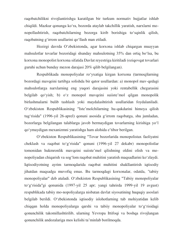 raqobatchilikni rivojlantirishga karatilgan bir turkum normativ hujjatlar ishlab 
chiqildi. Mazkur qonunga koʻra, bozorda ataylab takchillik yaratish, narxlarni mo-
nopollashtirish, raqobatchilarning bozorga kirib borishiga toʻsqinlik qilish, 
raqobatning gʻirrom usullarini qoʻllash man etiladi. 
Hozirgi davrda Oʻzbekistonda, agar korxona ishlab chiqargan muayyan 
mahsulotlar tovarlar bozoridagi shunday mahsulotning 35% dan ortiq boʻlsa, bu 
korxona monopolist korxona sifatida Davlat reyestriga kiritiladi (oziqovqat tovarlari 
guruhi uchun bunday mezon darajasi 20% qilib belgilangan). 
Respublikada monopoliyalar roʻyxatiga kirgan korxona (tarmoq)larning 
bozordagi mavqeini tartibga solishda bir qator usullardan: a) monopol mav-qedagi 
mahsulotlarga narxlarning eng yuqori darajasini yoki rentabellik chegarasini 
belgilab qoʻyish; b) oʻz monopol mavqeini suiisteʼmol qilgan monopolik 
birlashmalarni bulib tashlash yoki maydalashtirish usullaridan foydalaniladi. 
Oʻzbekiston Respublikasining "Isteʼmolchilarning hu-qukdarini himoya qilish 
tugʻrisida" (1996-yil 26-aprel) qonuni asosida gʻirrom raqobatga, shu jumladan, 
bozorlarga belgilangan talablarga javob bermaydigan tovarlarning kirishiga yoʻl 
qoʻymaydigan mexanizmni yaratishga ham alohida eʼtibor berilgan. 
Oʻzbekiston Respublikasining "Tovar bozorlarida monopolistax faoliyatni 
cheklash va raqobat toʻgʻrisida" qonuni (1996-yil 27 dekabr) monopolistlar 
tomonidan hukmronlik mavqeini suiisteʼmol qilishning oldini olish va mo-
nopoliyadan chiqarish va sogʻlom raqobat muhitini yaratish maqsadlarini koʻzlaydi. 
Iqtisodiyotning ayrim tarmoqdarida raqobat muhitini shakllantirish iqtisodiy 
jihatdan maqsadga muvofiq emas. Bu tarmoqdagi korxonalar, odatda, "tabiiy 
monopoliyalar" deb ataladi. Oʻzbekiston Respublikasining "Tabiiy monopoliyalar 
toʻgʻrisida"gi qonunida (1997-yil 25 apr; yangi tahrirda 1999-yil 19 avgust) 
respublikada tabiiy mo-nopoliyalarga nisbatan davlat siyosatining huquqiy asoslari 
belgilab berildi. Oʻzbekistonda iqtisodiy islohotlarning tub mohiyatidan kelib 
chiqqan holda monopoliyalarga qarshi va tabiiy monopoliyalar toʻgʻrisidagi 
qonunchilik takomillashtirilib, ularning Yevropa Ittifoqi va boshqa rivojlangan 
qonunchilik andozalariga mos kelishi taʼminlab borilmoqda. 
