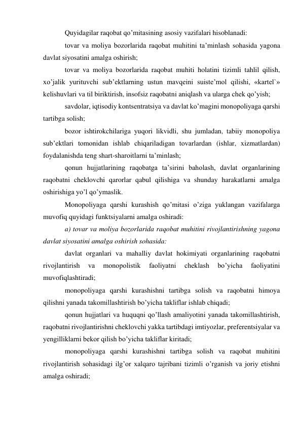 Quyidagilar raqobat qo’mitasining asosiy vazifalari hisoblanadi: 
tovar va moliya bozorlarida raqobat muhitini ta’minlash sohasida yagona 
davlat siyosatini amalga oshirish; 
tovar va moliya bozorlarida raqobat muhiti holatini tizimli tahlil qilish, 
xo’jalik yurituvchi sub’ektlarning ustun mavqeini suiste’mol qilishi, «kartel`» 
kelishuvlari va til biriktirish, insofsiz raqobatni aniqlash va ularga chek qo’yish; 
savdolar, iqtisodiy kontsentratsiya va davlat ko’magini monopoliyaga qarshi 
tartibga solish; 
bozor ishtirokchilariga yuqori likvidli, shu jumladan, tabiiy monopoliya 
sub’ektlari tomonidan ishlab chiqariladigan tovarlardan (ishlar, xizmatlardan) 
foydalanishda teng shart-sharoitlarni ta’minlash; 
qonun hujjatlarining raqobatga ta’sirini baholash, davlat organlarining 
raqobatni cheklovchi qarorlar qabul qilishiga va shunday harakatlarni amalga 
oshirishiga yo’l qo’ymaslik. 
Monopoliyaga qarshi kurashish qo’mitasi o’ziga yuklangan vazifalarga 
muvofiq quyidagi funktsiyalarni amalga oshiradi: 
a) tovar va moliya bozorlarida raqobat muhitini rivojlantirishning yagona 
davlat siyosatini amalga oshirish sohasida: 
davlat organlari va mahalliy davlat hokimiyati organlarining raqobatni 
rivojlantirish 
va 
monopolistik 
faoliyatni 
cheklash 
bo’yicha 
faoliyatini 
muvofiqlashtiradi; 
monopoliyaga qarshi kurashishni tartibga solish va raqobatni himoya 
qilishni yanada takomillashtirish bo’yicha takliflar ishlab chiqadi; 
qonun hujjatlari va huquqni qo’llash amaliyotini yanada takomillashtirish, 
raqobatni rivojlantirishni cheklovchi yakka tartibdagi imtiyozlar, preferentsiyalar va 
yengilliklarni bekor qilish bo’yicha takliflar kiritadi; 
monopoliyaga qarshi kurashishni tartibga solish va raqobat muhitini 
rivojlantirish sohasidagi ilg’or xalqaro tajribani tizimli o’rganish va joriy etishni 
amalga oshiradi; 
