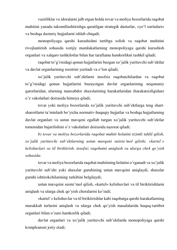 vazirliklar va idoralarni jalb etgan holda tovar va moliya bozorlarida raqobat 
muhitini yanada takomillashtirishga qaratilgan strategik dasturlar, «yo’l xaritalari» 
va boshqa dasturiy hujjatlarni ishlab chiqadi; 
monopoliyaga qarshi kurashishni tartibga solish va raqobat muhitini 
rivojlantirish sohasida xorijiy mamlakatlarning monopoliyaga qarshi kurashish 
organlari va xalqaro tashkilotlar bilan har taraflama hamkorlikni tashkil qiladi; 
raqobat to’g’risidagi qonun hujjatlarini buzgan xo’jalik yurituvchi sub’ektlar 
va davlat organlarining reestrini yuritadi va e’lon qiladi; 
xo’jalik yurituvchi sub’ektlarni insofsiz raqobatchilardan va raqobat 
to’g’risidagi qonun hujjatlarini buzayotgan davlat organlarining noqonuniy 
qarorlaridan, ularning mansabdor shaxslarining harakatlaridan (harakatsizligidan) 
o’z vakolatlari doirasida himoya qiladi; 
tovar yoki moliya bozorlarida xo’jalik yurituvchi sub’ektlarga teng shart-
sharoitlarni ta’minlash bo’yicha normativ-huquqiy hujjatlar va boshqa hujjatlarning 
davlat organlari va ustun mavqeni egallab turgan xo’jalik yurituvchi sub’ektlar 
tomonidan bajarilishini o’z vakolatlari doirasida nazorat qiladi; 
b) tovar va moliya bozorlarida raqobat muhiti holatini tizimli tahlil qilish, 
xo’jalik yurituvchi sub’ektlarning ustun mavqeni suiiste’mol qilishi, «kartel`» 
kelishuvlari va til biriktirish, insofsiz raqobatni aniqlash va ularga chek qo’yish 
sohasida: 
tovar va moliya bozorlarida raqobat muhitining holatini o’rganadi va xo’jalik 
yurituvchi sub’ekt yoki shaxslar guruhining ustun mavqeini aniqlaydi, shaxslar 
guruhi ishtirokchilarining tarkibini belgilaydi; 
ustun mavqeini suiste’mol qilish, «kartel» kelishuvlari va til biriktirishlarni 
aniqlash va ularga chek qo’yish choralarini ko’radi; 
«kartel`» kelishuvlar va til biriktirishlar kabi raqobatga qarshi harakatlarning 
murakkab turlarini aniqlash va ularga chek qo’yish masalalarida huquq-tartibot 
organlari bilan o’zaro hamkorlik qiladi; 
davlat organlari va xo’jalik yurituvchi sub’ektlarda monopoliyaga qarshi 
kompleansni joriy etadi; 
