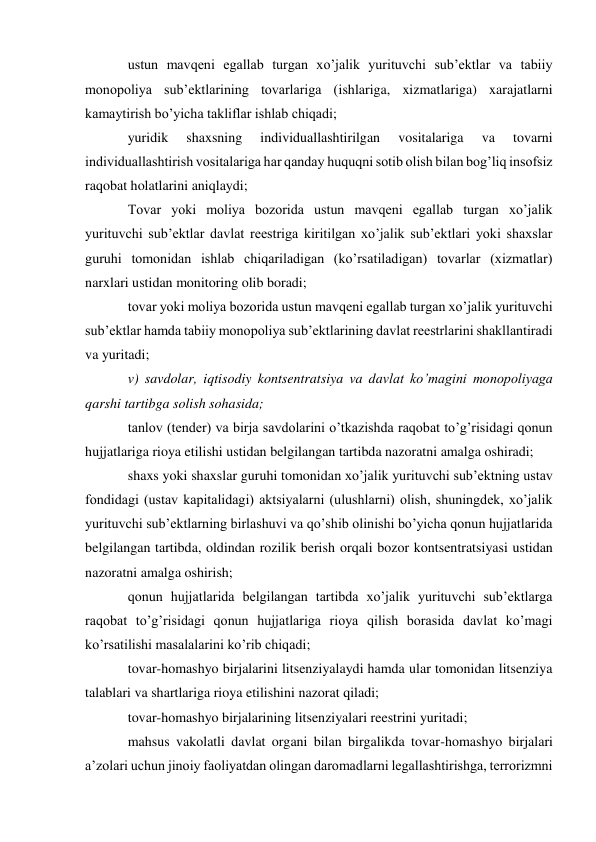 ustun mavqeni egallab turgan xo’jalik yurituvchi sub’ektlar va tabiiy 
monopoliya sub’ektlarining tovarlariga (ishlariga, xizmatlariga) xarajatlarni 
kamaytirish bo’yicha takliflar ishlab chiqadi; 
yuridik 
shaxsning 
individuallashtirilgan 
vositalariga 
va 
tovarni 
individuallashtirish vositalariga har qanday huquqni sotib olish bilan bog’liq insofsiz 
raqobat holatlarini aniqlaydi; 
Tovar yoki moliya bozorida ustun mavqeni egallab turgan xo’jalik 
yurituvchi sub’ektlar davlat reestriga kiritilgan xo’jalik sub’ektlari yoki shaxslar 
guruhi tomonidan ishlab chiqariladigan (ko’rsatiladigan) tovarlar (xizmatlar) 
narxlari ustidan monitoring olib boradi; 
tovar yoki moliya bozorida ustun mavqeni egallab turgan xo’jalik yurituvchi 
sub’ektlar hamda tabiiy monopoliya sub’ektlarining davlat reestrlarini shakllantiradi 
va yuritadi; 
v) savdolar, iqtisodiy kontsentratsiya va davlat ko’magini monopoliyaga 
qarshi tartibga solish sohasida; 
tanlov (tender) va birja savdolarini o’tkazishda raqobat to’g’risidagi qonun 
hujjatlariga rioya etilishi ustidan belgilangan tartibda nazoratni amalga oshiradi; 
shaxs yoki shaxslar guruhi tomonidan xo’jalik yurituvchi sub’ektning ustav 
fondidagi (ustav kapitalidagi) aktsiyalarni (ulushlarni) olish, shuningdek, xo’jalik 
yurituvchi sub’ektlarning birlashuvi va qo’shib olinishi bo’yicha qonun hujjatlarida 
belgilangan tartibda, oldindan rozilik berish orqali bozor kontsentratsiyasi ustidan 
nazoratni amalga oshirish; 
qonun hujjatlarida belgilangan tartibda xo’jalik yurituvchi sub’ektlarga 
raqobat to’g’risidagi qonun hujjatlariga rioya qilish borasida davlat ko’magi 
ko’rsatilishi masalalarini ko’rib chiqadi; 
tovar-homashyo birjalarini litsenziyalaydi hamda ular tomonidan litsenziya 
talablari va shartlariga rioya etilishini nazorat qiladi; 
tovar-homashyo birjalarining litsenziyalari reestrini yuritadi; 
mahsus vakolatli davlat organi bilan birgalikda tovar-homashyo birjalari 
a’zolari uchun jinoiy faoliyatdan olingan daromadlarni legallashtirishga, terrorizmni 
