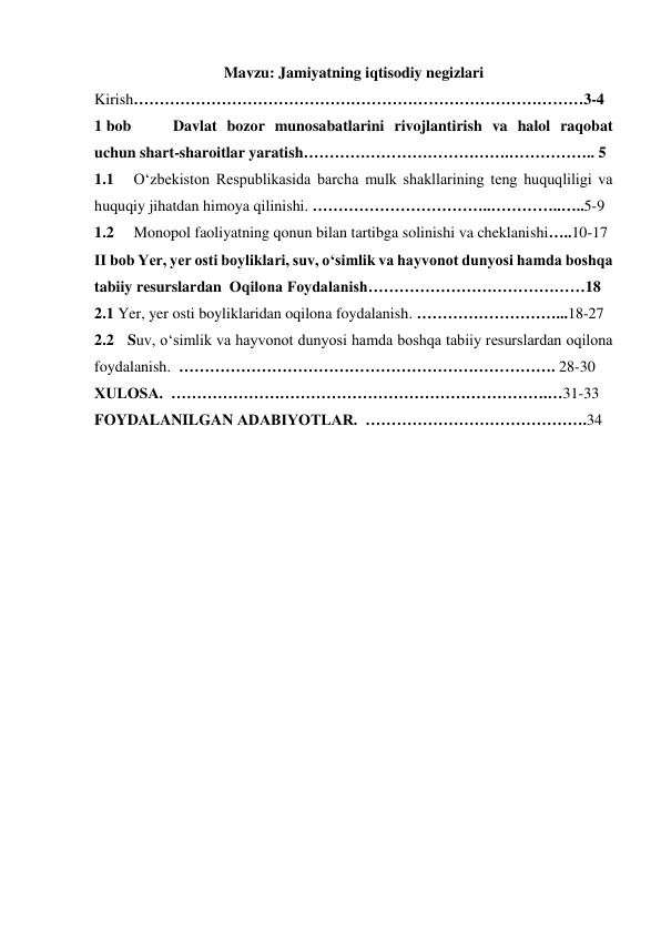 Mavzu: Jamiyatning iqtisodiy negizlari 
Kirish……………………………………………………………………………3-4 
1 bob  
Davlat bozor munosabatlarini rivojlantirish va halol raqobat 
uchun shart-sharoitlar yaratish………………………………….…………….. 5 
1.1 
O‘zbekiston Respublikasida barcha mulk shakllarining teng huquqliligi va 
huquqiy jihatdan himoya qilinishi. ……………………………..…………..…..5-9 
1.2 
Monopol faoliyatning qonun bilan tartibga solinishi va cheklanishi…..10-17 
II bob Yer, yer osti boyliklari, suv, o‘simlik va hayvonot dunyosi hamda boshqa 
tabiiy resurslardan  Oqilona Foydalanish……………………………………18 
2.1 Yer, yer osti boyliklaridan oqilona foydalanish. ………………………...18-27   
2.2   Suv, o‘simlik va hayvonot dunyosi hamda boshqa tabiiy resurslardan oqilona 
foydalanish.  ………………………………………………………………. 28-30  
XULOSA.  ……………………………………………………………….…31-33 
FOYDALANILGAN ADABIYOTLAR.  …………………………………….34 
 
 
