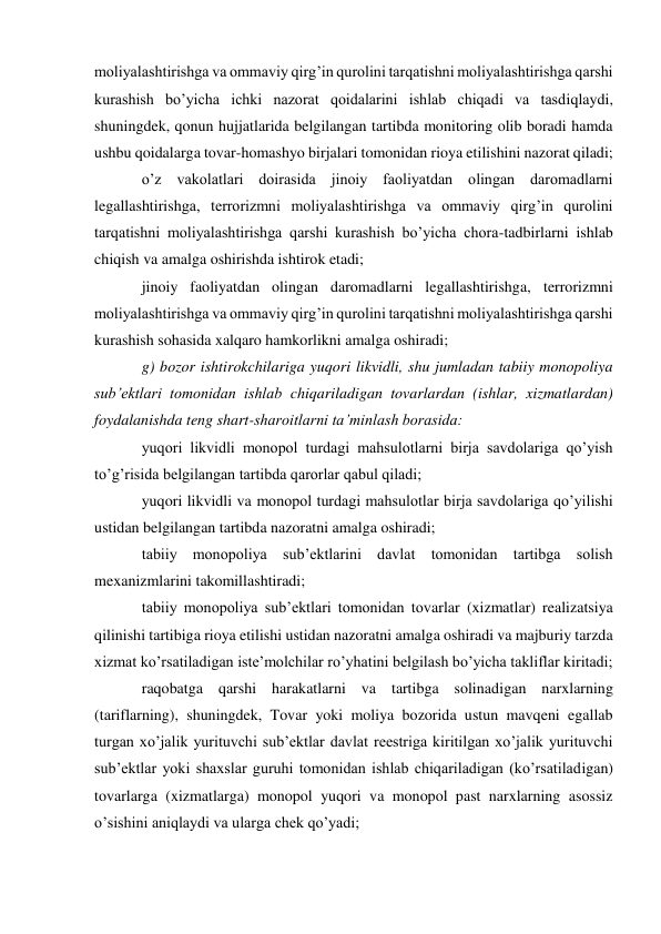 moliyalashtirishga va ommaviy qirg’in qurolini tarqatishni moliyalashtirishga qarshi 
kurashish bo’yicha ichki nazorat qoidalarini ishlab chiqadi va tasdiqlaydi, 
shuningdek, qonun hujjatlarida belgilangan tartibda monitoring olib boradi hamda 
ushbu qoidalarga tovar-homashyo birjalari tomonidan rioya etilishini nazorat qiladi; 
o’z vakolatlari doirasida jinoiy faoliyatdan olingan daromadlarni 
legallashtirishga, terrorizmni moliyalashtirishga va ommaviy qirg’in qurolini 
tarqatishni moliyalashtirishga qarshi kurashish bo’yicha chora-tadbirlarni ishlab 
chiqish va amalga oshirishda ishtirok etadi; 
jinoiy faoliyatdan olingan daromadlarni legallashtirishga, terrorizmni 
moliyalashtirishga va ommaviy qirg’in qurolini tarqatishni moliyalashtirishga qarshi 
kurashish sohasida xalqaro hamkorlikni amalga oshiradi; 
g) bozor ishtirokchilariga yuqori likvidli, shu jumladan tabiiy monopoliya 
sub’ektlari tomonidan ishlab chiqariladigan tovarlardan (ishlar, xizmatlardan) 
foydalanishda teng shart-sharoitlarni ta’minlash borasida: 
yuqori likvidli monopol turdagi mahsulotlarni birja savdolariga qo’yish 
to’g’risida belgilangan tartibda qarorlar qabul qiladi; 
yuqori likvidli va monopol turdagi mahsulotlar birja savdolariga qo’yilishi 
ustidan belgilangan tartibda nazoratni amalga oshiradi; 
tabiiy monopoliya sub’ektlarini davlat tomonidan tartibga solish 
mexanizmlarini takomillashtiradi; 
tabiiy monopoliya sub’ektlari tomonidan tovarlar (xizmatlar) realizatsiya 
qilinishi tartibiga rioya etilishi ustidan nazoratni amalga oshiradi va majburiy tarzda 
xizmat ko’rsatiladigan iste’molchilar ro’yhatini belgilash bo’yicha takliflar kiritadi; 
raqobatga qarshi harakatlarni va tartibga solinadigan narxlarning 
(tariflarning), shuningdek, Tovar yoki moliya bozorida ustun mavqeni egallab 
turgan xo’jalik yurituvchi sub’ektlar davlat reestriga kiritilgan xo’jalik yurituvchi 
sub’ektlar yoki shaxslar guruhi tomonidan ishlab chiqariladigan (ko’rsatiladigan) 
tovarlarga (xizmatlarga) monopol yuqori va monopol past narxlarning asossiz 
o’sishini aniqlaydi va ularga chek qo’yadi; 
