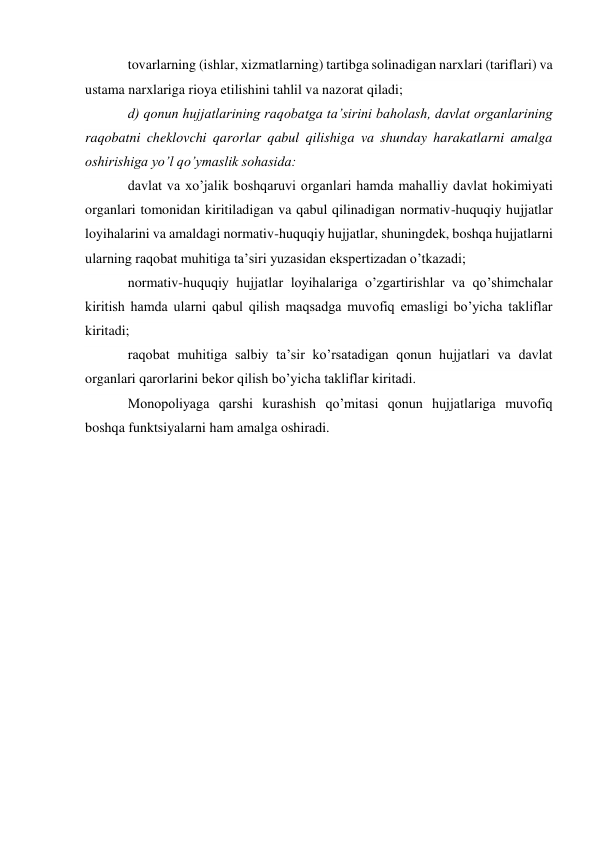 tovarlarning (ishlar, xizmatlarning) tartibga solinadigan narxlari (tariflari) va 
ustama narxlariga rioya etilishini tahlil va nazorat qiladi; 
d) qonun hujjatlarining raqobatga ta’sirini baholash, davlat organlarining 
raqobatni cheklovchi qarorlar qabul qilishiga va shunday harakatlarni amalga 
oshirishiga yo’l qo’ymaslik sohasida: 
davlat va xo’jalik boshqaruvi organlari hamda mahalliy davlat hokimiyati 
organlari tomonidan kiritiladigan va qabul qilinadigan normativ-huquqiy hujjatlar 
loyihalarini va amaldagi normativ-huquqiy hujjatlar, shuningdek, boshqa hujjatlarni 
ularning raqobat muhitiga ta’siri yuzasidan ekspertizadan o’tkazadi; 
normativ-huquqiy hujjatlar loyihalariga o’zgartirishlar va qo’shimchalar 
kiritish hamda ularni qabul qilish maqsadga muvofiq emasligi bo’yicha takliflar 
kiritadi; 
raqobat muhitiga salbiy ta’sir ko’rsatadigan qonun hujjatlari va davlat 
organlari qarorlarini bekor qilish bo’yicha takliflar kiritadi. 
Monopoliyaga qarshi kurashish qo’mitasi qonun hujjatlariga muvofiq 
boshqa funktsiyalarni ham amalga oshiradi. 
 
 
