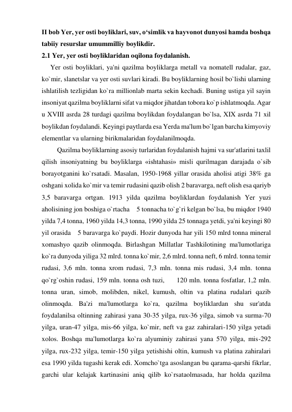 II bob Yer, yer osti boyliklari, suv, o‘simlik va hayvonot dunyosi hamda boshqa 
tabiiy resurslar umummilliy boylikdir. 
2.1 Yer, yer osti boyliklaridan oqilona foydalanish. 
     Yer osti boyliklari, ya'ni qazilma boyliklarga metall va nomatell rudalar, gaz, 
ko`mir, slanetslar va yer osti suvlari kiradi. Bu boyliklarning hosil bo`lishi ularning 
ishlatilish tezligidan ko`ra millionlab marta sekin kechadi. Buning ustiga yil sayin 
insoniyat qazilma boyliklarni sifat va miqdor jihatdan tobora ko`p ishlatmoqda. Agar 
u XVIII asrda 28 turdagi qazilma boylikdan foydalangan bo`lsa, XIX asrda 71 xil 
boylikdan foydalandi. Keyingi paytlarda esa Yerda ma'lum bo`lgan barcha kimyoviy 
elementlar va ularning birikmalaridan foydalanilmoqda. 
         Qazilma boyliklarning asosiy turlaridan foydalanish hajmi va sur'atlarini taxlil 
qilish insoniyatning bu boyliklarga «ishtahasi» misli qurilmagan darajada o`sib 
borayotganini ko`rsatadi. Masalan, 1950-1968 yillar orasida aholisi atigi 38% ga 
oshgani xolida ko`mir va temir rudasini qazib olish 2 baravarga, neft olish esa qariyb 
3,5 baravarga ortgan. 1913 yilda qazilma boyliklardan foydalanish Yer yuzi 
aholisining jon boshiga o`rtacha    5 tonnacha to`g`ri kelgan bo`lsa, bu miqdor 1940 
yilda 7,4 tonna, 1960 yilda 14,3 tonna, 1990 yilda 25 tonnaga yetdi, ya'ni keyingi 80 
yil orasida    5 baravarga ko`paydi. Hozir dunyoda har yili 150 mlrd tonna mineral 
xomashyo qazib olinmoqda. Birlashgan Millatlar Tashkilotining ma'lumotlariga 
ko`ra dunyoda yiliga 32 mlrd. tonna ko`mir, 2,6 mlrd. tonna neft, 6 mlrd. tonna temir 
rudasi, 3,6 mln. tonna xrom rudasi, 7,3 mln. tonna mis rudasi, 3,4 mln. tonna 
qo`rg`oshin rudasi, 159 mln. tonna osh tuzi,       120 mln. tonna fosfatlar, 1,2 mln. 
tonna uran, simob, molibden, nikel, kumush, oltin va platina rudalari qazib 
olinmoqda. Ba'zi ma'lumotlarga ko`ra, qazilma boyliklardan shu sur'atda 
foydalanilsa oltinning zahirasi yana 30-35 yilga, rux-36 yilga, simob va surma-70 
yilga, uran-47 yilga, mis-66 yilga, ko`mir, neft va gaz zahiralari-150 yilga yetadi 
xolos. Boshqa ma'lumotlarga ko`ra alyuminiy zahirasi yana 570 yilga, mis-292 
yilga, rux-232 yilga, temir-150 yilga yetishishi oltin, kumush va platina zahiralari 
esa 1990 yilda tugashi kerak edi. Xomcho`tga asoslangan bu qarama-qarshi fikrlar, 
garchi ular kelajak kartinasini aniq qilib ko`rsataolmasada, har holda qazilma 
