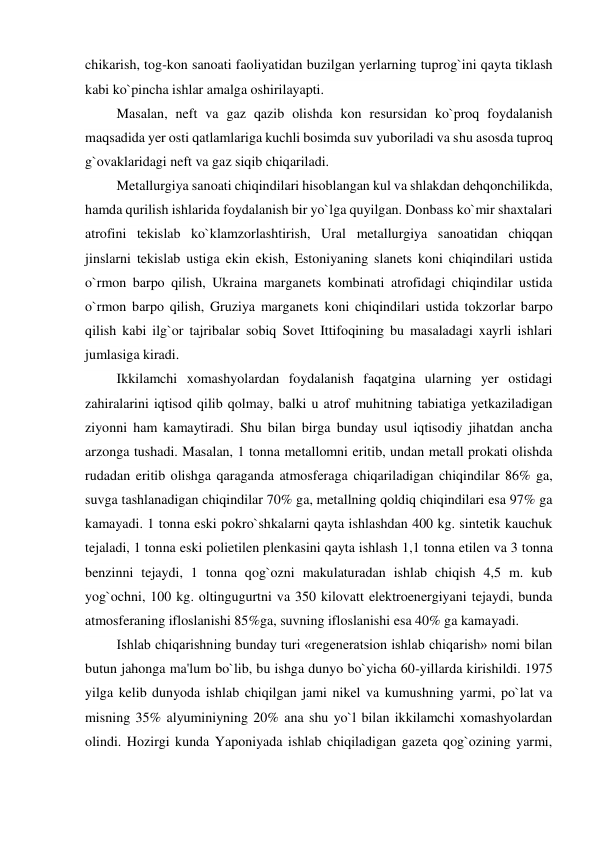 chikarish, tog-kon sanoati faoliyatidan buzilgan yerlarning tuprog`ini qayta tiklash 
kabi ko`pincha ishlar amalga oshirilayapti. 
         Masalan, neft va gaz qazib olishda kon resursidan ko`proq foydalanish 
maqsadida yer osti qatlamlariga kuchli bosimda suv yuboriladi va shu asosda tuproq 
g`ovaklaridagi neft va gaz siqib chiqariladi. 
         Metallurgiya sanoati chiqindilari hisoblangan kul va shlakdan dehqonchilikda, 
hamda qurilish ishlarida foydalanish bir yo`lga quyilgan. Donbass ko`mir shaxtalari 
atrofini tekislab ko`klamzorlashtirish, Ural metallurgiya sanoatidan chiqqan 
jinslarni tekislab ustiga ekin ekish, Estoniyaning slanets koni chiqindilari ustida 
o`rmon barpo qilish, Ukraina marganets kombinati atrofidagi chiqindilar ustida 
o`rmon barpo qilish, Gruziya marganets koni chiqindilari ustida tokzorlar barpo 
qilish kabi ilg`or tajribalar sobiq Sovet Ittifoqining bu masaladagi xayrli ishlari 
jumlasiga kiradi. 
         Ikkilamchi xomashyolardan foydalanish faqatgina ularning yer ostidagi 
zahiralarini iqtisod qilib qolmay, balki u atrof muhitning tabiatiga yetkaziladigan 
ziyonni ham kamaytiradi. Shu bilan birga bunday usul iqtisodiy jihatdan ancha 
arzonga tushadi. Masalan, 1 tonna metallomni eritib, undan metall prokati olishda 
rudadan eritib olishga qaraganda atmosferaga chiqariladigan chiqindilar 86% ga, 
suvga tashlanadigan chiqindilar 70% ga, metallning qoldiq chiqindilari esa 97% ga 
kamayadi. 1 tonna eski pokro`shkalarni qayta ishlashdan 400 kg. sintetik kauchuk 
tejaladi, 1 tonna eski polietilen plenkasini qayta ishlash 1,1 tonna etilen va 3 tonna 
benzinni tejaydi, 1 tonna qog`ozni makulaturadan ishlab chiqish 4,5 m. kub 
yog`ochni, 100 kg. oltingugurtni va 350 kilovatt elektroenergiyani tejaydi, bunda 
atmosferaning ifloslanishi 85%ga, suvning ifloslanishi esa 40% ga kamayadi. 
         Ishlab chiqarishning bunday turi «regeneratsion ishlab chiqarish» nomi bilan 
butun jahonga ma'lum bo`lib, bu ishga dunyo bo`yicha 60-yillarda kirishildi. 1975 
yilga kelib dunyoda ishlab chiqilgan jami nikel va kumushning yarmi, po`lat va 
misning 35% alyuminiyning 20% ana shu yo`l bilan ikkilamchi xomashyolardan 
olindi. Hozirgi kunda Yaponiyada ishlab chiqiladigan gazeta qog`ozining yarmi, 
