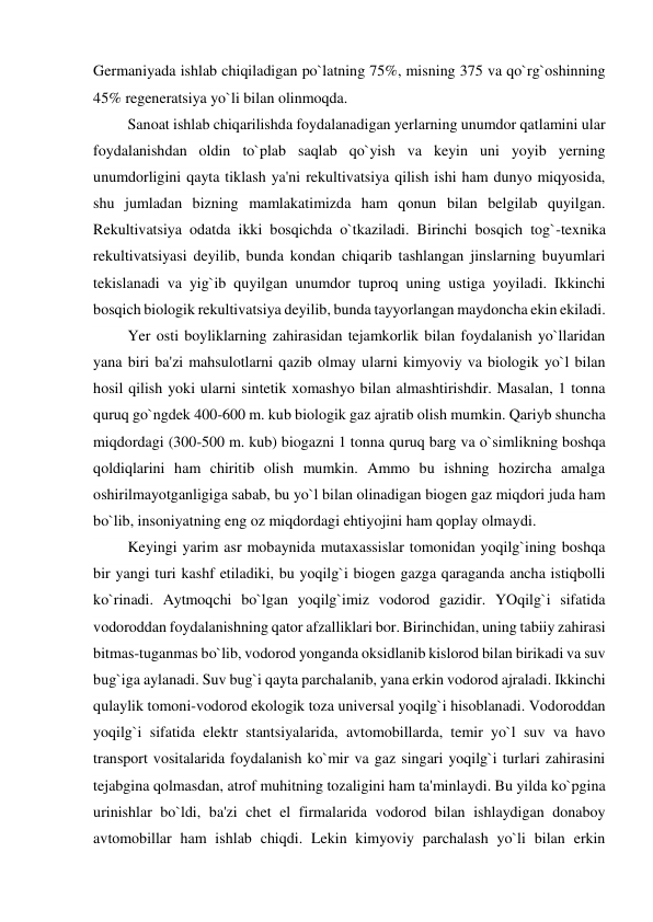 Germaniyada ishlab chiqiladigan po`latning 75%, misning 375 va qo`rg`oshinning 
45% regeneratsiya yo`li bilan olinmoqda. 
         Sanoat ishlab chiqarilishda foydalanadigan yerlarning unumdor qatlamini ular 
foydalanishdan oldin to`plab saqlab qo`yish va keyin uni yoyib yerning 
unumdorligini qayta tiklash ya'ni rekultivatsiya qilish ishi ham dunyo miqyosida, 
shu jumladan bizning mamlakatimizda ham qonun bilan belgilab quyilgan. 
Rekultivatsiya odatda ikki bosqichda o`tkaziladi. Birinchi bosqich tog`-texnika 
rekultivatsiyasi deyilib, bunda kondan chiqarib tashlangan jinslarning buyumlari 
tekislanadi va yig`ib quyilgan unumdor tuproq uning ustiga yoyiladi. Ikkinchi 
bosqich biologik rekultivatsiya deyilib, bunda tayyorlangan maydoncha ekin ekiladi. 
         Yer osti boyliklarning zahirasidan tejamkorlik bilan foydalanish yo`llaridan 
yana biri ba'zi mahsulotlarni qazib olmay ularni kimyoviy va biologik yo`l bilan 
hosil qilish yoki ularni sintetik xomashyo bilan almashtirishdir. Masalan, 1 tonna 
quruq go`ngdek 400-600 m. kub biologik gaz ajratib olish mumkin. Qariyb shuncha 
miqdordagi (300-500 m. kub) biogazni 1 tonna quruq barg va o`simlikning boshqa 
qoldiqlarini ham chiritib olish mumkin. Ammo bu ishning hozircha amalga 
oshirilmayotganligiga sabab, bu yo`l bilan olinadigan biogen gaz miqdori juda ham 
bo`lib, insoniyatning eng oz miqdordagi ehtiyojini ham qoplay olmaydi. 
         Keyingi yarim asr mobaynida mutaxassislar tomonidan yoqilg`ining boshqa 
bir yangi turi kashf etiladiki, bu yoqilg`i biogen gazga qaraganda ancha istiqbolli 
ko`rinadi. Aytmoqchi bo`lgan yoqilg`imiz vodorod gazidir. YOqilg`i sifatida 
vodoroddan foydalanishning qator afzalliklari bor. Birinchidan, uning tabiiy zahirasi 
bitmas-tuganmas bo`lib, vodorod yonganda oksidlanib kislorod bilan birikadi va suv 
bug`iga aylanadi. Suv bug`i qayta parchalanib, yana erkin vodorod ajraladi. Ikkinchi 
qulaylik tomoni-vodorod ekologik toza universal yoqilg`i hisoblanadi. Vodoroddan 
yoqilg`i sifatida elektr stantsiyalarida, avtomobillarda, temir yo`l suv va havo 
transport vositalarida foydalanish ko`mir va gaz singari yoqilg`i turlari zahirasini 
tejabgina qolmasdan, atrof muhitning tozaligini ham ta'minlaydi. Bu yilda ko`pgina 
urinishlar bo`ldi, ba'zi chet el firmalarida vodorod bilan ishlaydigan donaboy 
avtomobillar ham ishlab chiqdi. Lekin kimyoviy parchalash yo`li bilan erkin 
